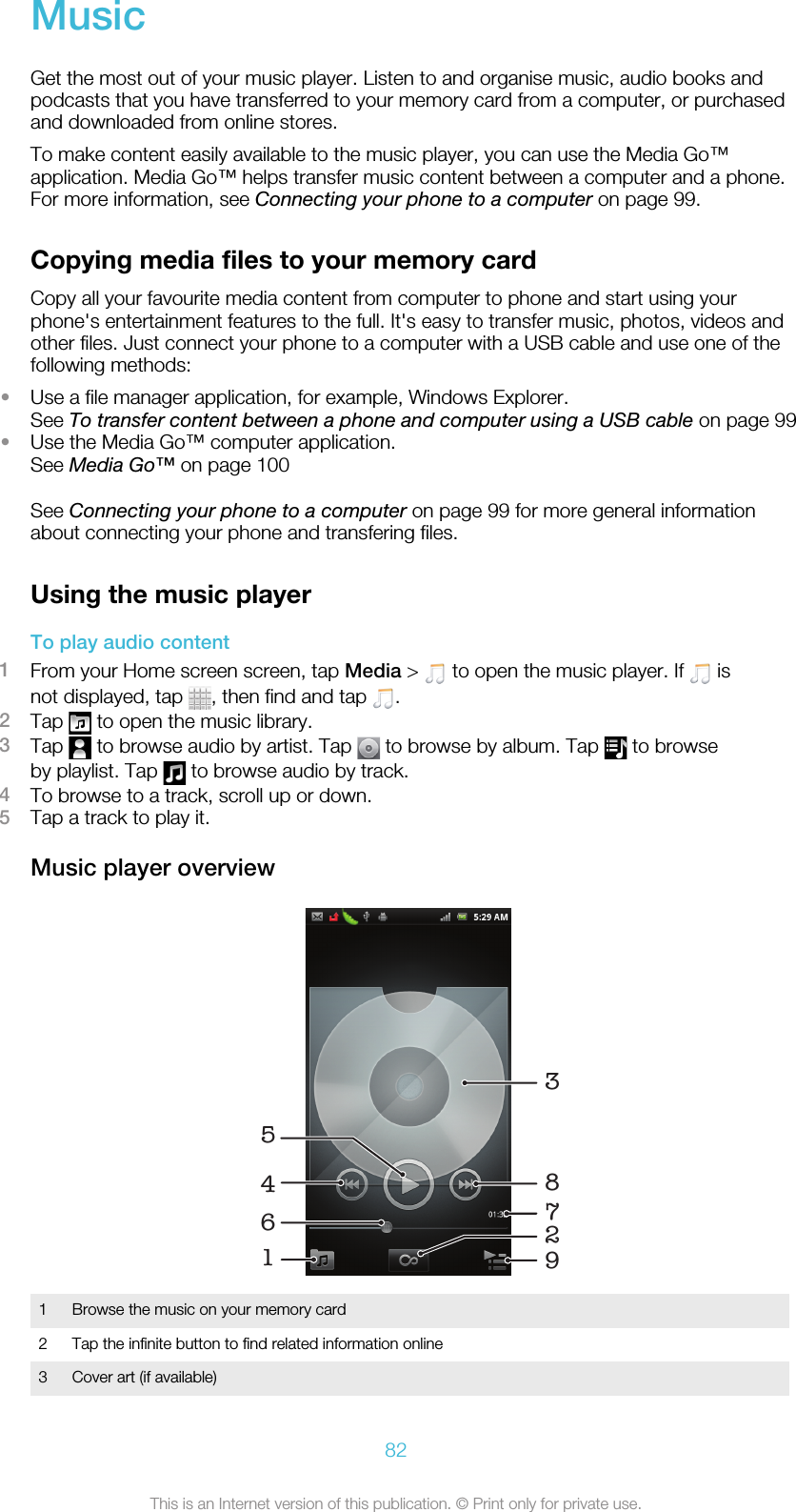 MusicGet the most out of your music player. Listen to and organise music, audio books andpodcasts that you have transferred to your memory card from a computer, or purchasedand downloaded from online stores.To make content easily available to the music player, you can use the Media Go™application. Media Go™ helps transfer music content between a computer and a phone.For more information, see Connecting your phone to a computer on page 99.Copying media files to your memory cardCopy all your favourite media content from computer to phone and start using yourphone&apos;s entertainment features to the full. It&apos;s easy to transfer music, photos, videos andother files. Just connect your phone to a computer with a USB cable and use one of thefollowing methods:•Use a file manager application, for example, Windows Explorer.See To transfer content between a phone and computer using a USB cable on page 99•Use the Media Go™ computer application.See Media Go™ on page 100See Connecting your phone to a computer on page 99 for more general informationabout connecting your phone and transfering files.Using the music playerTo play audio content1From your Home screen screen, tap Media &gt;   to open the music player. If   isnot displayed, tap  , then find and tap  .2Tap   to open the music library.3Tap   to browse audio by artist. Tap   to browse by album. Tap   to browseby playlist. Tap   to browse audio by track.4To browse to a track, scroll up or down.5Tap a track to play it.Music player overview1629458371Browse the music on your memory card2 Tap the infinite button to find related information online3 Cover art (if available)82This is an Internet version of this publication. © Print only for private use.