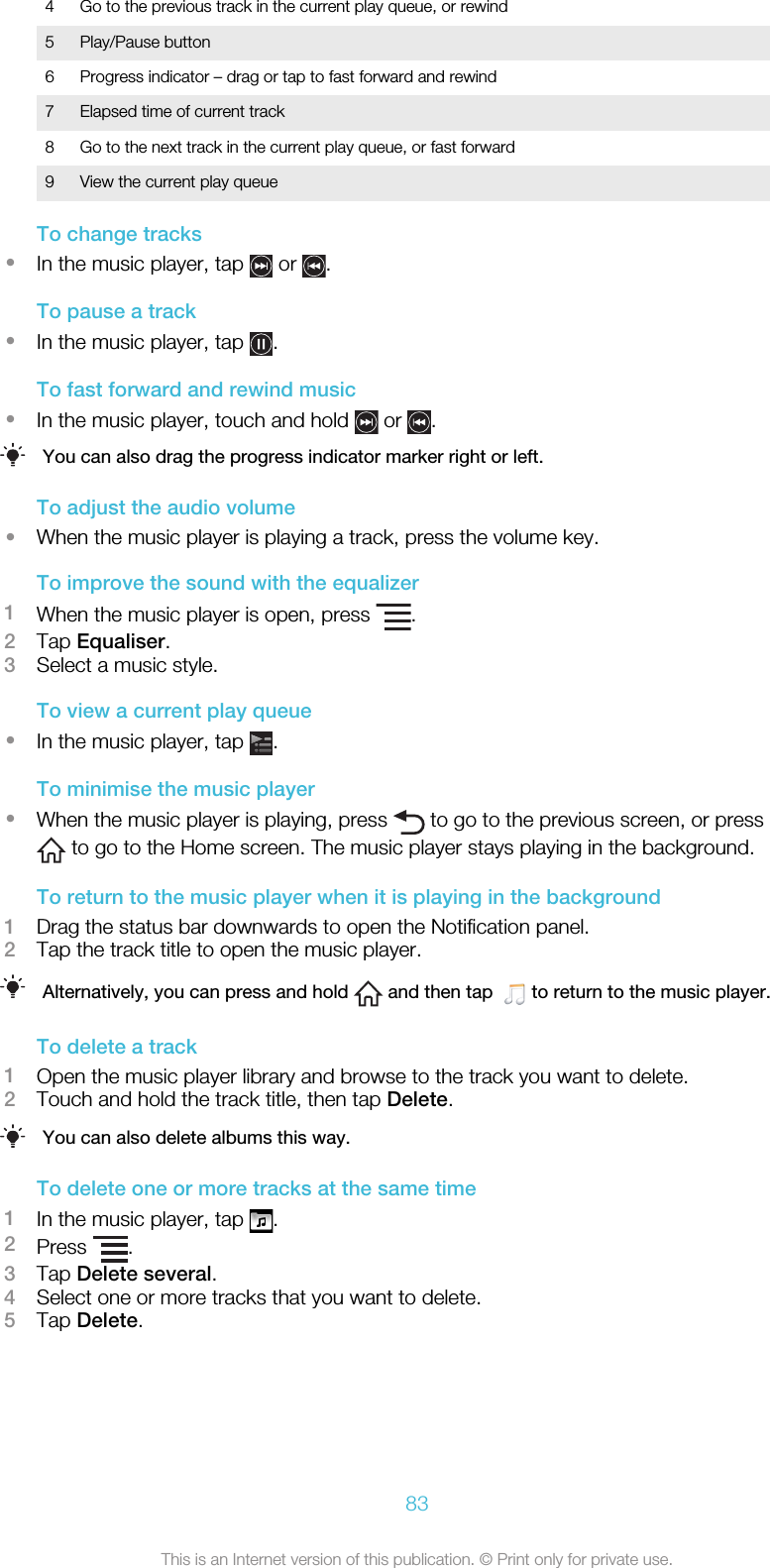 4 Go to the previous track in the current play queue, or rewind5 Play/Pause button6 Progress indicator – drag or tap to fast forward and rewind7 Elapsed time of current track8 Go to the next track in the current play queue, or fast forward9 View the current play queueTo change tracks•In the music player, tap   or  .To pause a track•In the music player, tap  .To fast forward and rewind music•In the music player, touch and hold   or  .You can also drag the progress indicator marker right or left.To adjust the audio volume•When the music player is playing a track, press the volume key.To improve the sound with the equalizer1When the music player is open, press  .2Tap Equaliser.3Select a music style.To view a current play queue•In the music player, tap  .To minimise the music player•When the music player is playing, press   to go to the previous screen, or press to go to the Home screen. The music player stays playing in the background.To return to the music player when it is playing in the background1Drag the status bar downwards to open the Notification panel.2Tap the track title to open the music player.Alternatively, you can press and hold   and then tap    to return to the music player.To delete a track1Open the music player library and browse to the track you want to delete.2Touch and hold the track title, then tap Delete.You can also delete albums this way.To delete one or more tracks at the same time1In the music player, tap  .2Press  .3Tap Delete several.4Select one or more tracks that you want to delete.5Tap Delete.83This is an Internet version of this publication. © Print only for private use.