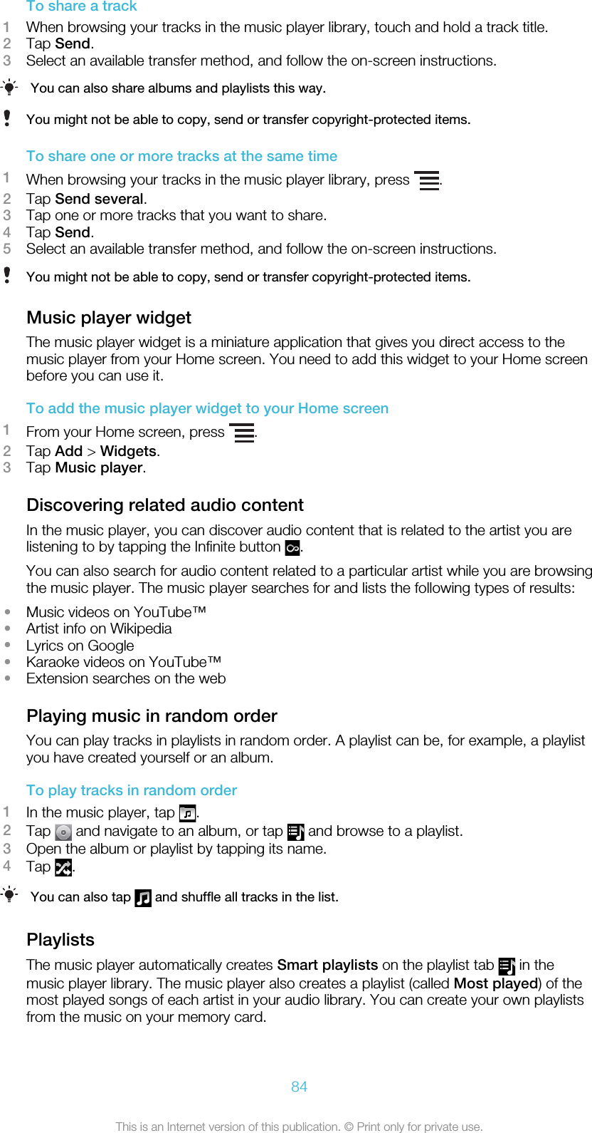 To share a track1When browsing your tracks in the music player library, touch and hold a track title.2Tap Send.3Select an available transfer method, and follow the on-screen instructions.You can also share albums and playlists this way.You might not be able to copy, send or transfer copyright-protected items.To share one or more tracks at the same time1When browsing your tracks in the music player library, press  .2Tap Send several.3Tap one or more tracks that you want to share.4Tap Send.5Select an available transfer method, and follow the on-screen instructions.You might not be able to copy, send or transfer copyright-protected items.Music player widgetThe music player widget is a miniature application that gives you direct access to themusic player from your Home screen. You need to add this widget to your Home screenbefore you can use it.To add the music player widget to your Home screen1From your Home screen, press  .2Tap Add &gt; Widgets.3Tap Music player.Discovering related audio contentIn the music player, you can discover audio content that is related to the artist you arelistening to by tapping the Infinite button  .You can also search for audio content related to a particular artist while you are browsingthe music player. The music player searches for and lists the following types of results:•Music videos on YouTube™•Artist info on Wikipedia•Lyrics on Google•Karaoke videos on YouTube™•Extension searches on the webPlaying music in random orderYou can play tracks in playlists in random order. A playlist can be, for example, a playlistyou have created yourself or an album.To play tracks in random order1In the music player, tap  .2Tap   and navigate to an album, or tap   and browse to a playlist.3Open the album or playlist by tapping its name.4Tap  .You can also tap   and shuffle all tracks in the list.PlaylistsThe music player automatically creates Smart playlists on the playlist tab   in themusic player library. The music player also creates a playlist (called Most played) of themost played songs of each artist in your audio library. You can create your own playlistsfrom the music on your memory card.84This is an Internet version of this publication. © Print only for private use.