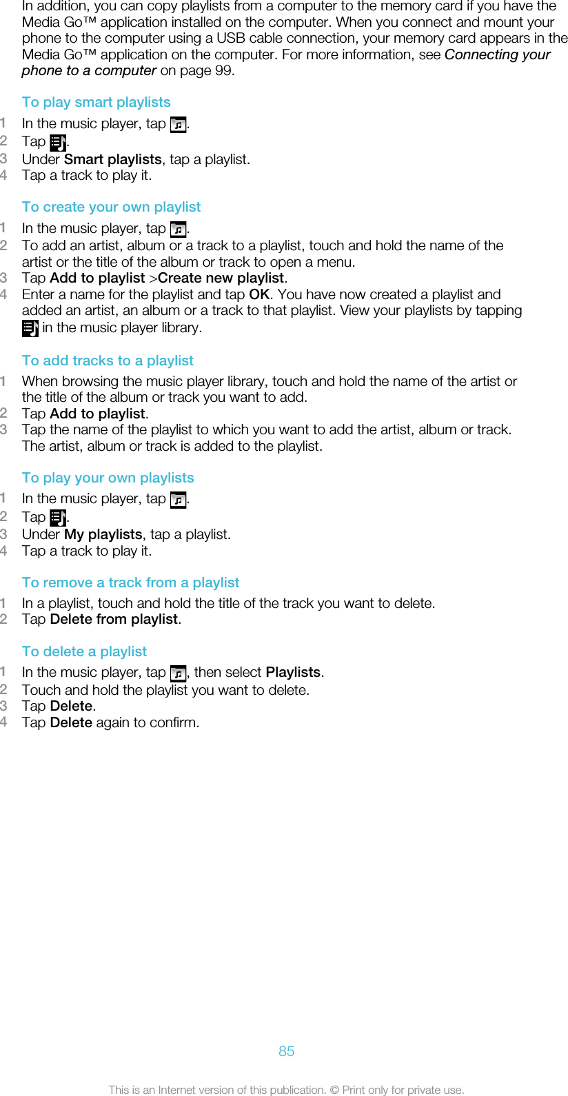 In addition, you can copy playlists from a computer to the memory card if you have theMedia Go™ application installed on the computer. When you connect and mount yourphone to the computer using a USB cable connection, your memory card appears in theMedia Go™ application on the computer. For more information, see Connecting yourphone to a computer on page 99.To play smart playlists1In the music player, tap  .2Tap  .3Under Smart playlists, tap a playlist.4Tap a track to play it.To create your own playlist1In the music player, tap  .2To add an artist, album or a track to a playlist, touch and hold the name of theartist or the title of the album or track to open a menu.3Tap Add to playlist &gt;Create new playlist.4Enter a name for the playlist and tap OK. You have now created a playlist andadded an artist, an album or a track to that playlist. View your playlists by tapping in the music player library.To add tracks to a playlist1When browsing the music player library, touch and hold the name of the artist orthe title of the album or track you want to add.2Tap Add to playlist.3Tap the name of the playlist to which you want to add the artist, album or track.The artist, album or track is added to the playlist.To play your own playlists1In the music player, tap  .2Tap  .3Under My playlists, tap a playlist.4Tap a track to play it.To remove a track from a playlist1In a playlist, touch and hold the title of the track you want to delete.2Tap Delete from playlist.To delete a playlist1In the music player, tap  , then select Playlists.2Touch and hold the playlist you want to delete.3Tap Delete.4Tap Delete again to confirm.85This is an Internet version of this publication. © Print only for private use.