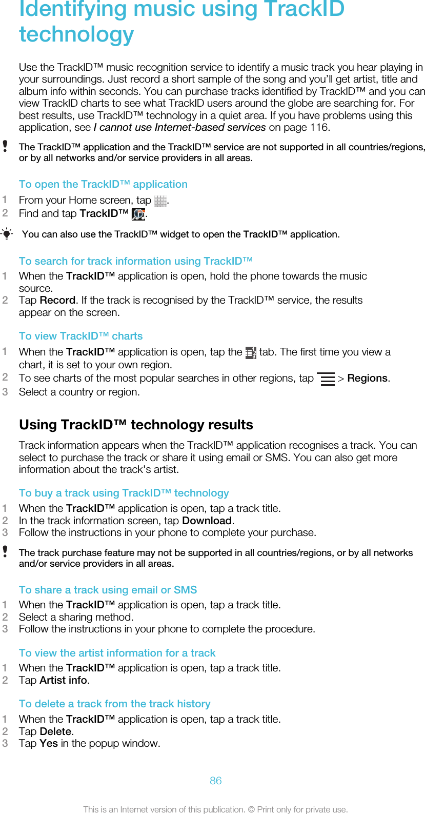 Identifying music using TrackIDtechnologyUse the TrackID™ music recognition service to identify a music track you hear playing inyour surroundings. Just record a short sample of the song and you’ll get artist, title andalbum info within seconds. You can purchase tracks identified by TrackID™ and you canview TrackID charts to see what TrackID users around the globe are searching for. Forbest results, use TrackID™ technology in a quiet area. If you have problems using thisapplication, see I cannot use Internet-based services on page 116.The TrackID™ application and the TrackID™ service are not supported in all countries/regions,or by all networks and/or service providers in all areas.To open the TrackID™ application1From your Home screen, tap  .2Find and tap TrackID™ .You can also use the TrackID™ widget to open the TrackID™ application.To search for track information using TrackID™1When the TrackID™ application is open, hold the phone towards the musicsource.2Tap Record. If the track is recognised by the TrackID™ service, the resultsappear on the screen.To view TrackID™ charts1When the TrackID™ application is open, tap the   tab. The first time you view achart, it is set to your own region.2To see charts of the most popular searches in other regions, tap   &gt; Regions.3Select a country or region.Using TrackID™ technology resultsTrack information appears when the TrackID™ application recognises a track. You canselect to purchase the track or share it using email or SMS. You can also get moreinformation about the track&apos;s artist.To buy a track using TrackID™ technology1When the TrackID™ application is open, tap a track title.2In the track information screen, tap Download.3Follow the instructions in your phone to complete your purchase.The track purchase feature may not be supported in all countries/regions, or by all networksand/or service providers in all areas.To share a track using email or SMS1When the TrackID™ application is open, tap a track title.2Select a sharing method.3Follow the instructions in your phone to complete the procedure.To view the artist information for a track1When the TrackID™ application is open, tap a track title.2Tap Artist info.To delete a track from the track history1When the TrackID™ application is open, tap a track title.2Tap Delete.3Tap Yes in the popup window.86This is an Internet version of this publication. © Print only for private use.