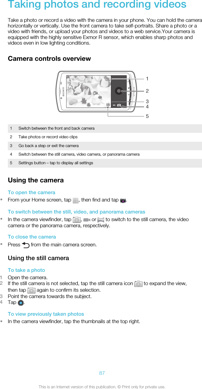 Taking photos and recording videosTake a photo or record a video with the camera in your phone. You can hold the camerahorizontally or vertically. Use the front camera to take self-portraits. Share a photo or avideo with friends, or upload your photos and videos to a web service.Your camera isequipped with the highly sensitive Exmor R sensor, which enables sharp photos andvideos even in low lighting conditions.Camera controls overview124531 Switch between the front and back camera2 Take photos or record video clips3 Go back a step or exit the camera4 Switch between the still camera, video camera, or panorama camera5 Settings button – tap to display all settingsUsing the cameraTo open the camera•From your Home screen, tap  , then find and tap  .To switch between the still, video, and panorama cameras•In the camera viewfinder, tap  ,   or   to switch to the still camera, the videocamera or the panorama camera, respectively.To close the camera•Press   from the main camera screen.Using the still cameraTo take a photo1Open the camera.2If the still camera is not selected, tap the still camera icon   to expand the view,then tap   again to confirm its selection.3Point the camera towards the subject.4Tap  .To view previously taken photos•In the camera viewfinder, tap the thumbnails at the top right.87This is an Internet version of this publication. © Print only for private use.