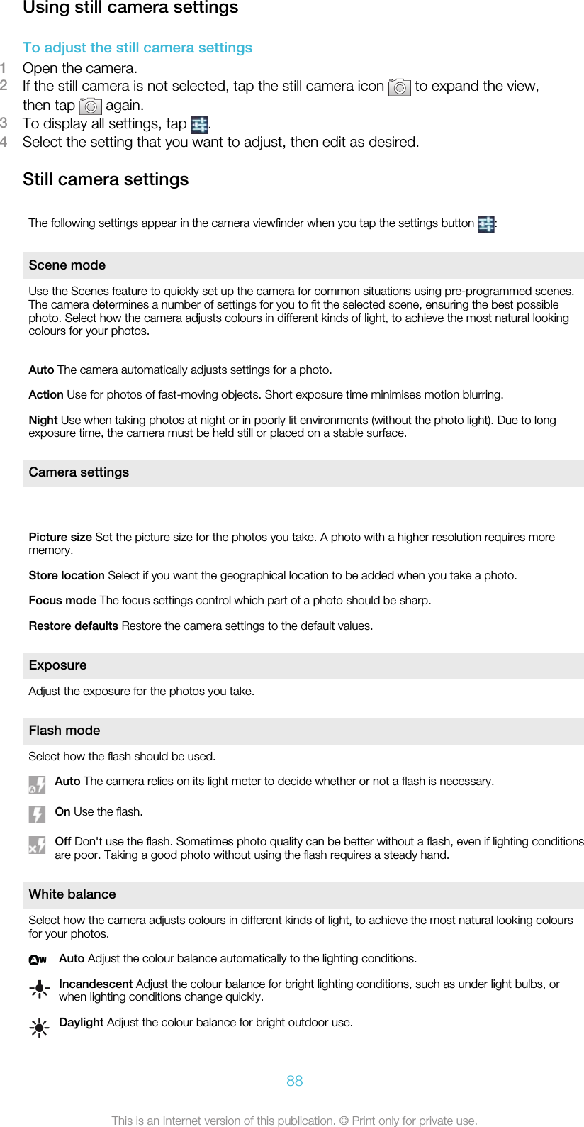 Using still camera settingsTo adjust the still camera settings1Open the camera.2If the still camera is not selected, tap the still camera icon   to expand the view,then tap   again.3To display all settings, tap  .4Select the setting that you want to adjust, then edit as desired.Still camera settingsThe following settings appear in the camera viewfinder when you tap the settings button  :Scene modeUse the Scenes feature to quickly set up the camera for common situations using pre-programmed scenes.The camera determines a number of settings for you to fit the selected scene, ensuring the best possiblephoto. Select how the camera adjusts colours in different kinds of light, to achieve the most natural lookingcolours for your photos.Auto The camera automatically adjusts settings for a photo.Action Use for photos of fast-moving objects. Short exposure time minimises motion blurring.Night Use when taking photos at night or in poorly lit environments (without the photo light). Due to longexposure time, the camera must be held still or placed on a stable surface.Camera settings Picture size Set the picture size for the photos you take. A photo with a higher resolution requires morememory.Store location Select if you want the geographical location to be added when you take a photo.Focus mode The focus settings control which part of a photo should be sharp.Restore defaults Restore the camera settings to the default values.ExposureAdjust the exposure for the photos you take.Flash modeSelect how the flash should be used.Auto The camera relies on its light meter to decide whether or not a flash is necessary.On Use the flash.Off Don&apos;t use the flash. Sometimes photo quality can be better without a flash, even if lighting conditionsare poor. Taking a good photo without using the flash requires a steady hand.White balanceSelect how the camera adjusts colours in different kinds of light, to achieve the most natural looking coloursfor your photos.Auto Adjust the colour balance automatically to the lighting conditions.Incandescent Adjust the colour balance for bright lighting conditions, such as under light bulbs, orwhen lighting conditions change quickly.Daylight Adjust the colour balance for bright outdoor use.88This is an Internet version of this publication. © Print only for private use.