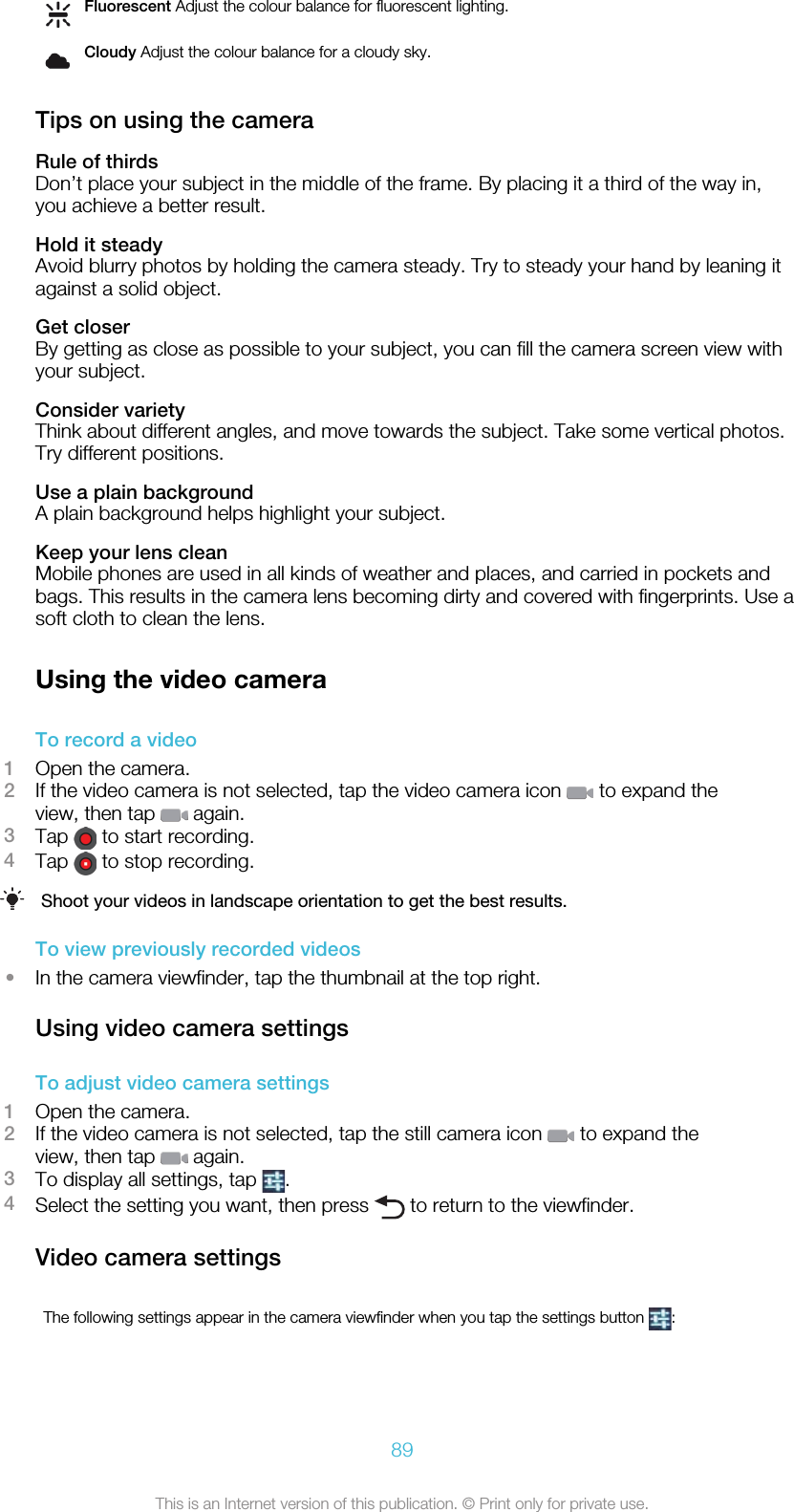 Fluorescent Adjust the colour balance for fluorescent lighting.Cloudy Adjust the colour balance for a cloudy sky.Tips on using the cameraRule of thirdsDon’t place your subject in the middle of the frame. By placing it a third of the way in,you achieve a better result.Hold it steadyAvoid blurry photos by holding the camera steady. Try to steady your hand by leaning itagainst a solid object.Get closerBy getting as close as possible to your subject, you can fill the camera screen view withyour subject.Consider varietyThink about different angles, and move towards the subject. Take some vertical photos.Try different positions.Use a plain backgroundA plain background helps highlight your subject.Keep your lens cleanMobile phones are used in all kinds of weather and places, and carried in pockets andbags. This results in the camera lens becoming dirty and covered with fingerprints. Use asoft cloth to clean the lens.Using the video cameraTo record a video1Open the camera.2If the video camera is not selected, tap the video camera icon   to expand theview, then tap   again.3Tap   to start recording.4Tap   to stop recording.Shoot your videos in landscape orientation to get the best results.To view previously recorded videos•In the camera viewfinder, tap the thumbnail at the top right.Using video camera settingsTo adjust video camera settings1Open the camera.2If the video camera is not selected, tap the still camera icon   to expand theview, then tap   again.3To display all settings, tap  .4Select the setting you want, then press   to return to the viewfinder.Video camera settingsThe following settings appear in the camera viewfinder when you tap the settings button  :89This is an Internet version of this publication. © Print only for private use.