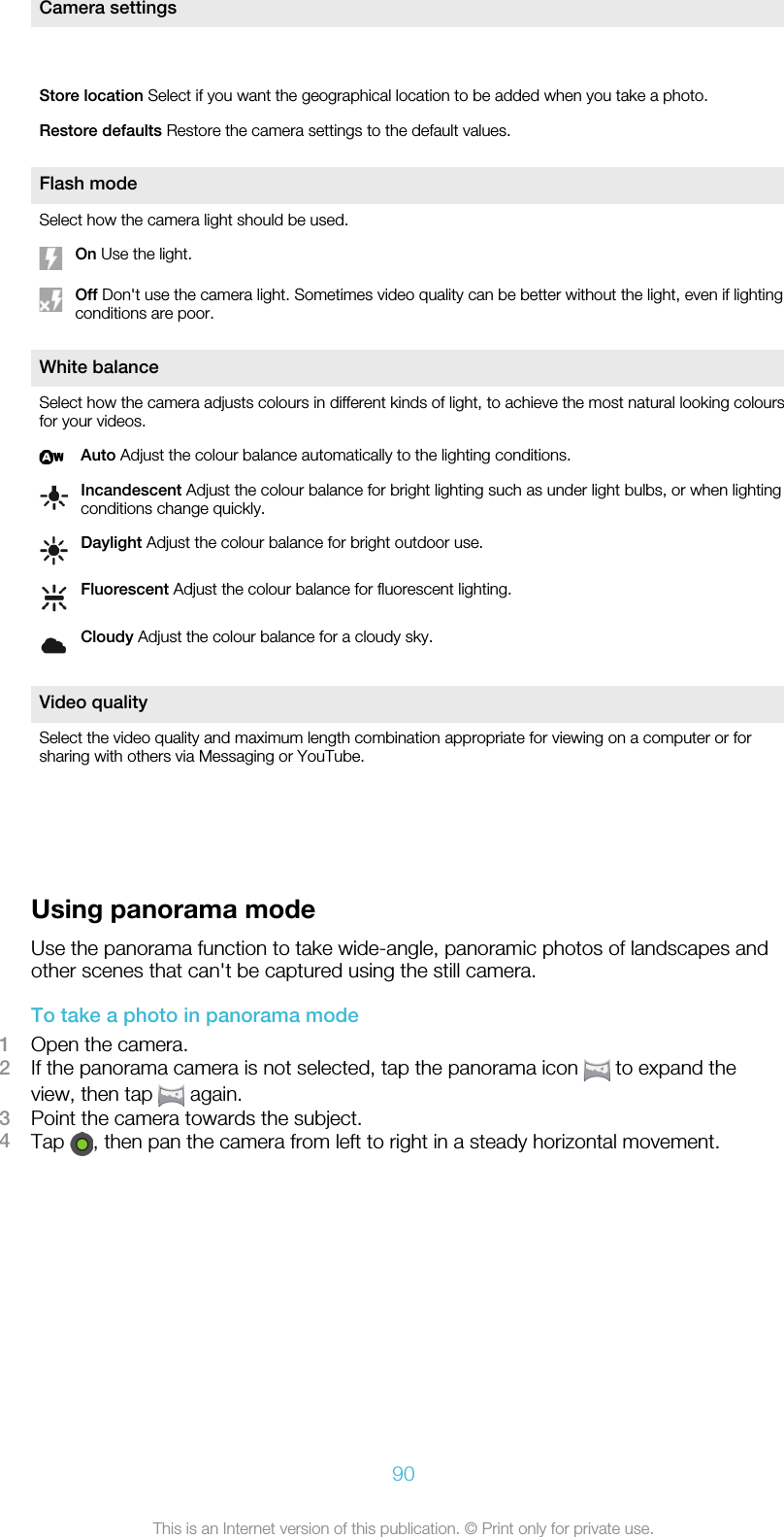 Camera settings Store location Select if you want the geographical location to be added when you take a photo.Restore defaults Restore the camera settings to the default values.Flash modeSelect how the camera light should be used.On Use the light.Off Don&apos;t use the camera light. Sometimes video quality can be better without the light, even if lightingconditions are poor.White balanceSelect how the camera adjusts colours in different kinds of light, to achieve the most natural looking coloursfor your videos.Auto Adjust the colour balance automatically to the lighting conditions.Incandescent Adjust the colour balance for bright lighting such as under light bulbs, or when lightingconditions change quickly.Daylight Adjust the colour balance for bright outdoor use.Fluorescent Adjust the colour balance for fluorescent lighting.Cloudy Adjust the colour balance for a cloudy sky.Video qualitySelect the video quality and maximum length combination appropriate for viewing on a computer or forsharing with others via Messaging or YouTube.     Using panorama modeUse the panorama function to take wide-angle, panoramic photos of landscapes andother scenes that can&apos;t be captured using the still camera.To take a photo in panorama mode1Open the camera.2If the panorama camera is not selected, tap the panorama icon   to expand theview, then tap   again.3Point the camera towards the subject.4Tap  , then pan the camera from left to right in a steady horizontal movement.90This is an Internet version of this publication. © Print only for private use.