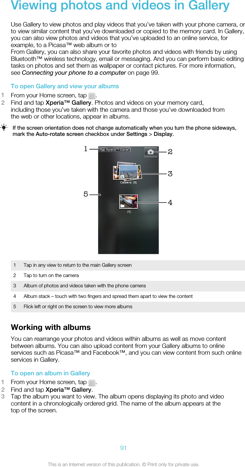 Viewing photos and videos in GalleryUse Gallery to view photos and play videos that you’ve taken with your phone camera, orto view similar content that you&apos;ve downloaded or copied to the memory card. In Gallery,you can also view photos and videos that you&apos;ve uploaded to an online service, forexample, to a Picasa™ web album or toFrom Gallery, you can also share your favorite photos and videos with friends by usingBluetooth™ wireless technology, email or messaging. And you can perform basic editingtasks on photos and set them as wallpaper or contact pictures. For more information,see Connecting your phone to a computer on page 99.To open Gallery and view your albums1From your Home screen, tap  .2Find and tap Xperia™ Gallery. Photos and videos on your memory card,including those you’ve taken with the camera and those you’ve downloaded fromthe web or other locations, appear in albums.If the screen orientation does not change automatically when you turn the phone sideways,mark the Auto-rotate screen checkbox under Settings &gt; Display.152341 Tap in any view to return to the main Gallery screen2 Tap to turn on the camera3 Album of photos and videos taken with the phone camera4 Album stack – touch with two fingers and spread them apart to view the content5 Flick left or right on the screen to view more albumsWorking with albumsYou can rearrange your photos and videos within albums as well as move contentbetween albums. You can also upload content from your Gallery albums to onlineservices such as Picasa™ and Facebook™, and you can view content from such onlineservices in Gallery.To open an album in Gallery1From your Home screen, tap  .2Find and tap Xperia™ Gallery.3Tap the album you want to view. The album opens displaying its photo and videocontent in a chronologically ordered grid. The name of the album appears at thetop of the screen.91This is an Internet version of this publication. © Print only for private use.
