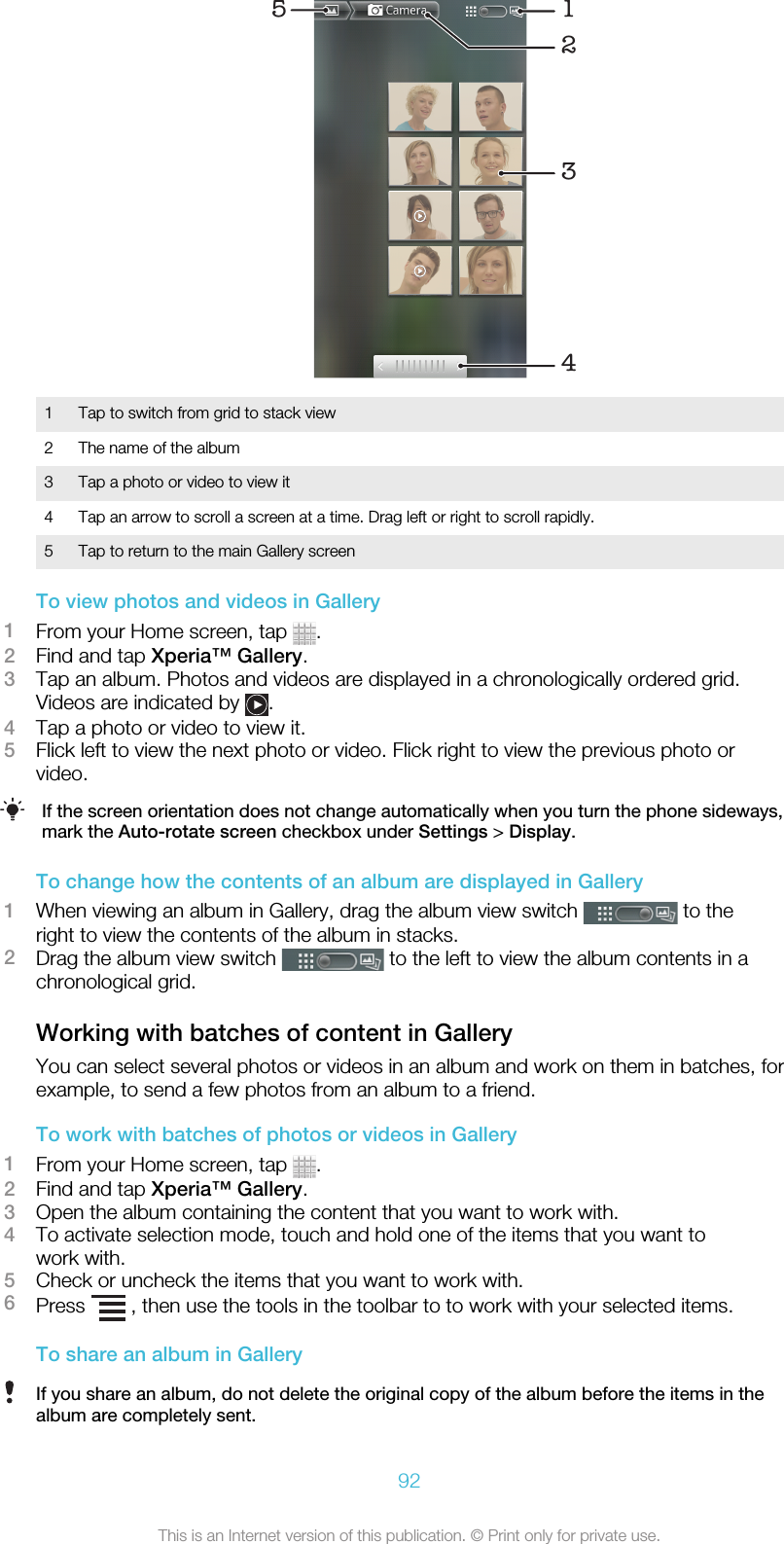 513421 Tap to switch from grid to stack view2 The name of the album3 Tap a photo or video to view it4 Tap an arrow to scroll a screen at a time. Drag left or right to scroll rapidly.5 Tap to return to the main Gallery screenTo view photos and videos in Gallery1From your Home screen, tap  .2Find and tap Xperia™ Gallery.3Tap an album. Photos and videos are displayed in a chronologically ordered grid.Videos are indicated by  .4Tap a photo or video to view it.5Flick left to view the next photo or video. Flick right to view the previous photo orvideo.If the screen orientation does not change automatically when you turn the phone sideways,mark the Auto-rotate screen checkbox under Settings &gt; Display.To change how the contents of an album are displayed in Gallery1When viewing an album in Gallery, drag the album view switch   to theright to view the contents of the album in stacks.2Drag the album view switch   to the left to view the album contents in achronological grid.Working with batches of content in GalleryYou can select several photos or videos in an album and work on them in batches, forexample, to send a few photos from an album to a friend.To work with batches of photos or videos in Gallery1From your Home screen, tap  .2Find and tap Xperia™ Gallery.3Open the album containing the content that you want to work with.4To activate selection mode, touch and hold one of the items that you want towork with.5Check or uncheck the items that you want to work with.6Press   , then use the tools in the toolbar to to work with your selected items.To share an album in GalleryIf you share an album, do not delete the original copy of the album before the items in thealbum are completely sent.92This is an Internet version of this publication. © Print only for private use.