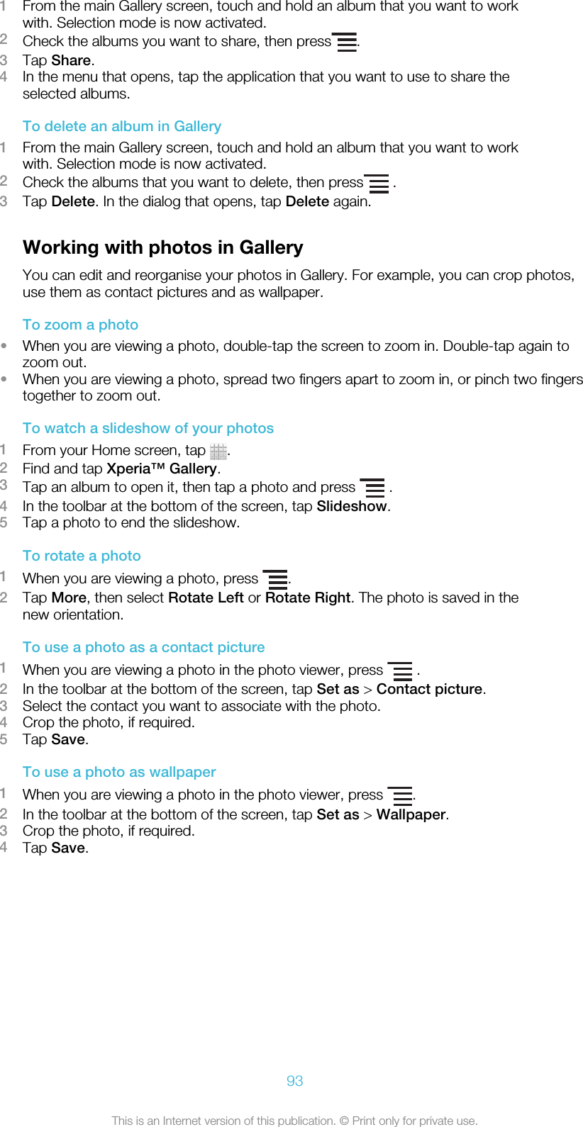 1From the main Gallery screen, touch and hold an album that you want to workwith. Selection mode is now activated.2Check the albums you want to share, then press .3Tap Share.4In the menu that opens, tap the application that you want to use to share theselected albums.To delete an album in Gallery1From the main Gallery screen, touch and hold an album that you want to workwith. Selection mode is now activated.2Check the albums that you want to delete, then press  .3Tap Delete. In the dialog that opens, tap Delete again.Working with photos in GalleryYou can edit and reorganise your photos in Gallery. For example, you can crop photos,use them as contact pictures and as wallpaper.To zoom a photo•When you are viewing a photo, double-tap the screen to zoom in. Double-tap again tozoom out.•When you are viewing a photo, spread two fingers apart to zoom in, or pinch two fingerstogether to zoom out.To watch a slideshow of your photos1From your Home screen, tap  .2Find and tap Xperia™ Gallery.3Tap an album to open it, then tap a photo and press   .4In the toolbar at the bottom of the screen, tap Slideshow.5Tap a photo to end the slideshow.To rotate a photo1When you are viewing a photo, press  .2Tap More, then select Rotate Left or Rotate Right. The photo is saved in thenew orientation.To use a photo as a contact picture1When you are viewing a photo in the photo viewer, press   .2In the toolbar at the bottom of the screen, tap Set as &gt; Contact picture.3Select the contact you want to associate with the photo.4Crop the photo, if required.5Tap Save.To use a photo as wallpaper1When you are viewing a photo in the photo viewer, press  .2In the toolbar at the bottom of the screen, tap Set as &gt; Wallpaper.3Crop the photo, if required.4Tap Save.93This is an Internet version of this publication. © Print only for private use.