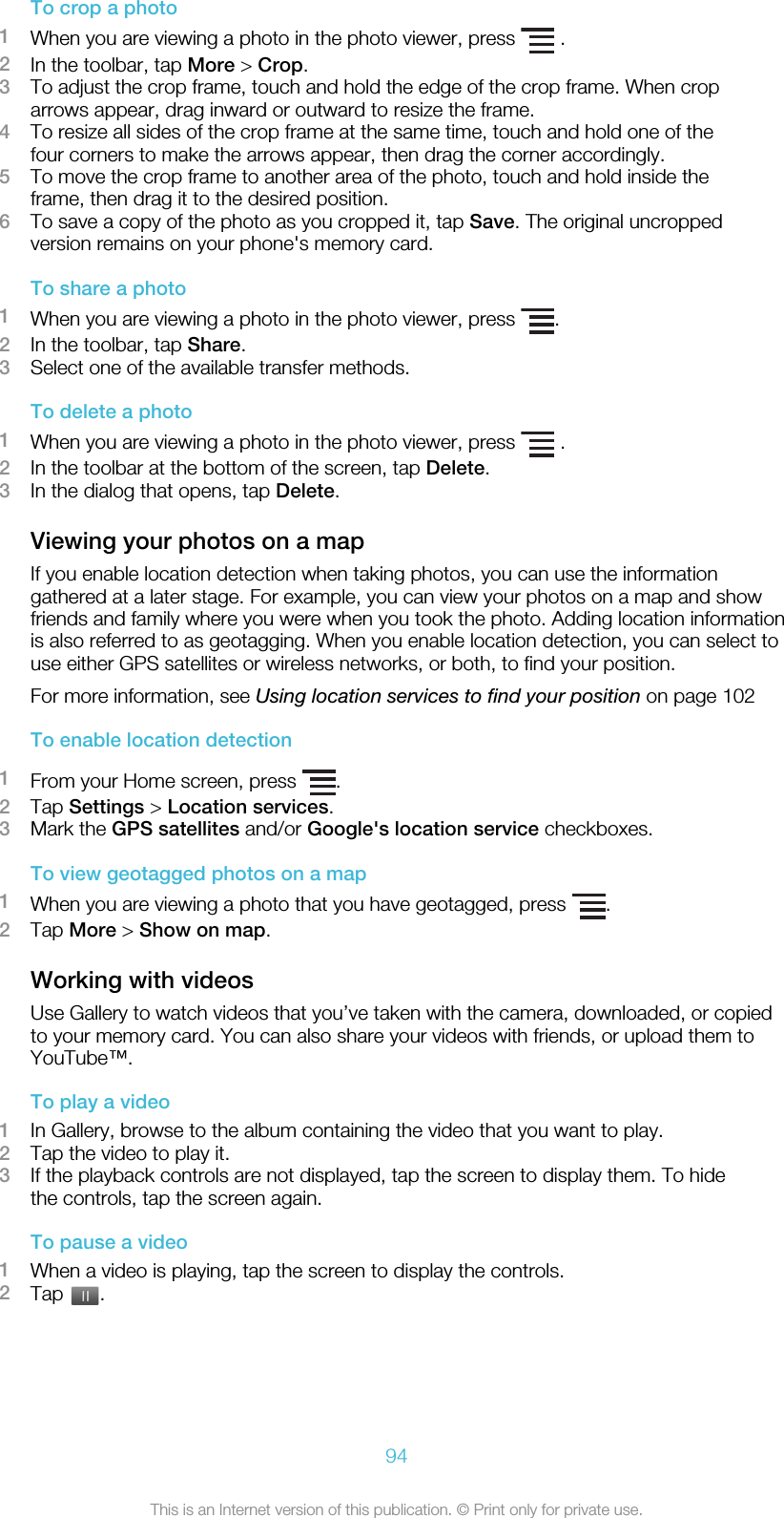 To crop a photo1When you are viewing a photo in the photo viewer, press   .2In the toolbar, tap More &gt; Crop.3To adjust the crop frame, touch and hold the edge of the crop frame. When croparrows appear, drag inward or outward to resize the frame.4To resize all sides of the crop frame at the same time, touch and hold one of thefour corners to make the arrows appear, then drag the corner accordingly.5To move the crop frame to another area of the photo, touch and hold inside theframe, then drag it to the desired position.6To save a copy of the photo as you cropped it, tap Save. The original uncroppedversion remains on your phone&apos;s memory card.To share a photo1When you are viewing a photo in the photo viewer, press  .2In the toolbar, tap Share.3Select one of the available transfer methods.To delete a photo1When you are viewing a photo in the photo viewer, press   .2In the toolbar at the bottom of the screen, tap Delete.3In the dialog that opens, tap Delete.Viewing your photos on a mapIf you enable location detection when taking photos, you can use the informationgathered at a later stage. For example, you can view your photos on a map and showfriends and family where you were when you took the photo. Adding location informationis also referred to as geotagging. When you enable location detection, you can select touse either GPS satellites or wireless networks, or both, to find your position.For more information, see Using location services to find your position on page 102To enable location detection1From your Home screen, press  .2Tap Settings &gt; Location services.3Mark the GPS satellites and/or Google&apos;s location service checkboxes.To view geotagged photos on a map1When you are viewing a photo that you have geotagged, press  .2Tap More &gt; Show on map.Working with videosUse Gallery to watch videos that you’ve taken with the camera, downloaded, or copiedto your memory card. You can also share your videos with friends, or upload them toYouTube™.To play a video1In Gallery, browse to the album containing the video that you want to play.2Tap the video to play it.3If the playback controls are not displayed, tap the screen to display them. To hidethe controls, tap the screen again.To pause a video1When a video is playing, tap the screen to display the controls.2Tap  .94This is an Internet version of this publication. © Print only for private use.