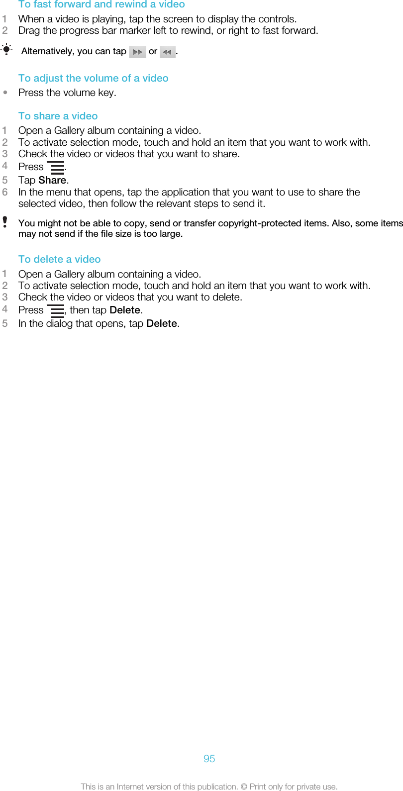 To fast forward and rewind a video1When a video is playing, tap the screen to display the controls.2Drag the progress bar marker left to rewind, or right to fast forward.Alternatively, you can tap   or  .To adjust the volume of a video•Press the volume key.To share a video1Open a Gallery album containing a video.2To activate selection mode, touch and hold an item that you want to work with.3Check the video or videos that you want to share.4Press  .5Tap Share.6In the menu that opens, tap the application that you want to use to share theselected video, then follow the relevant steps to send it.You might not be able to copy, send or transfer copyright-protected items. Also, some itemsmay not send if the file size is too large.To delete a video1Open a Gallery album containing a video.2To activate selection mode, touch and hold an item that you want to work with.3Check the video or videos that you want to delete.4Press  , then tap Delete.5In the dialog that opens, tap Delete.95This is an Internet version of this publication. © Print only for private use.