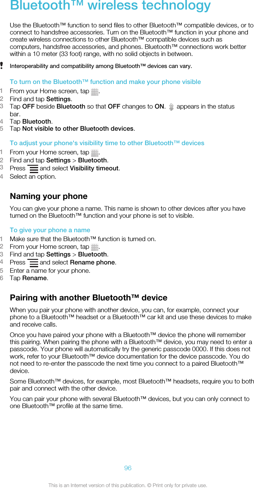 Bluetooth™ wireless technologyUse the Bluetooth™ function to send files to other Bluetooth™ compatible devices, or toconnect to handsfree accessories. Turn on the Bluetooth™ function in your phone andcreate wireless connections to other Bluetooth™ compatible devices such ascomputers, handsfree accessories, and phones. Bluetooth™ connections work betterwithin a 10 meter (33 foot) range, with no solid objects in between.Interoperability and compatibility among Bluetooth™ devices can vary.To turn on the Bluetooth™ function and make your phone visible1From your Home screen, tap  .2Find and tap Settings.3Tap OFF beside Bluetooth so that OFF changes to ON.   appears in the statusbar.4Tap Bluetooth.5Tap Not visible to other Bluetooth devices.To adjust your phone&apos;s visibility time to other Bluetooth™ devices1From your Home screen, tap  .2Find and tap Settings &gt; Bluetooth.3Press   and select Visibility timeout.4Select an option.Naming your phoneYou can give your phone a name. This name is shown to other devices after you haveturned on the Bluetooth™ function and your phone is set to visible.To give your phone a name1Make sure that the Bluetooth™ function is turned on.2From your Home screen, tap  .3Find and tap Settings &gt; Bluetooth.4Press   and select Rename phone.5Enter a name for your phone.6Tap Rename.Pairing with another Bluetooth™ deviceWhen you pair your phone with another device, you can, for example, connect yourphone to a Bluetooth™ headset or a Bluetooth™ car kit and use these devices to makeand receive calls.Once you have paired your phone with a Bluetooth™ device the phone will rememberthis pairing. When pairing the phone with a Bluetooth™ device, you may need to enter apasscode. Your phone will automatically try the generic passcode 0000. If this does notwork, refer to your Bluetooth™ device documentation for the device passcode. You donot need to re-enter the passcode the next time you connect to a paired Bluetooth™device.Some Bluetooth™ devices, for example, most Bluetooth™ headsets, require you to bothpair and connect with the other device.You can pair your phone with several Bluetooth™ devices, but you can only connect toone Bluetooth™ profile at the same time.96This is an Internet version of this publication. © Print only for private use.