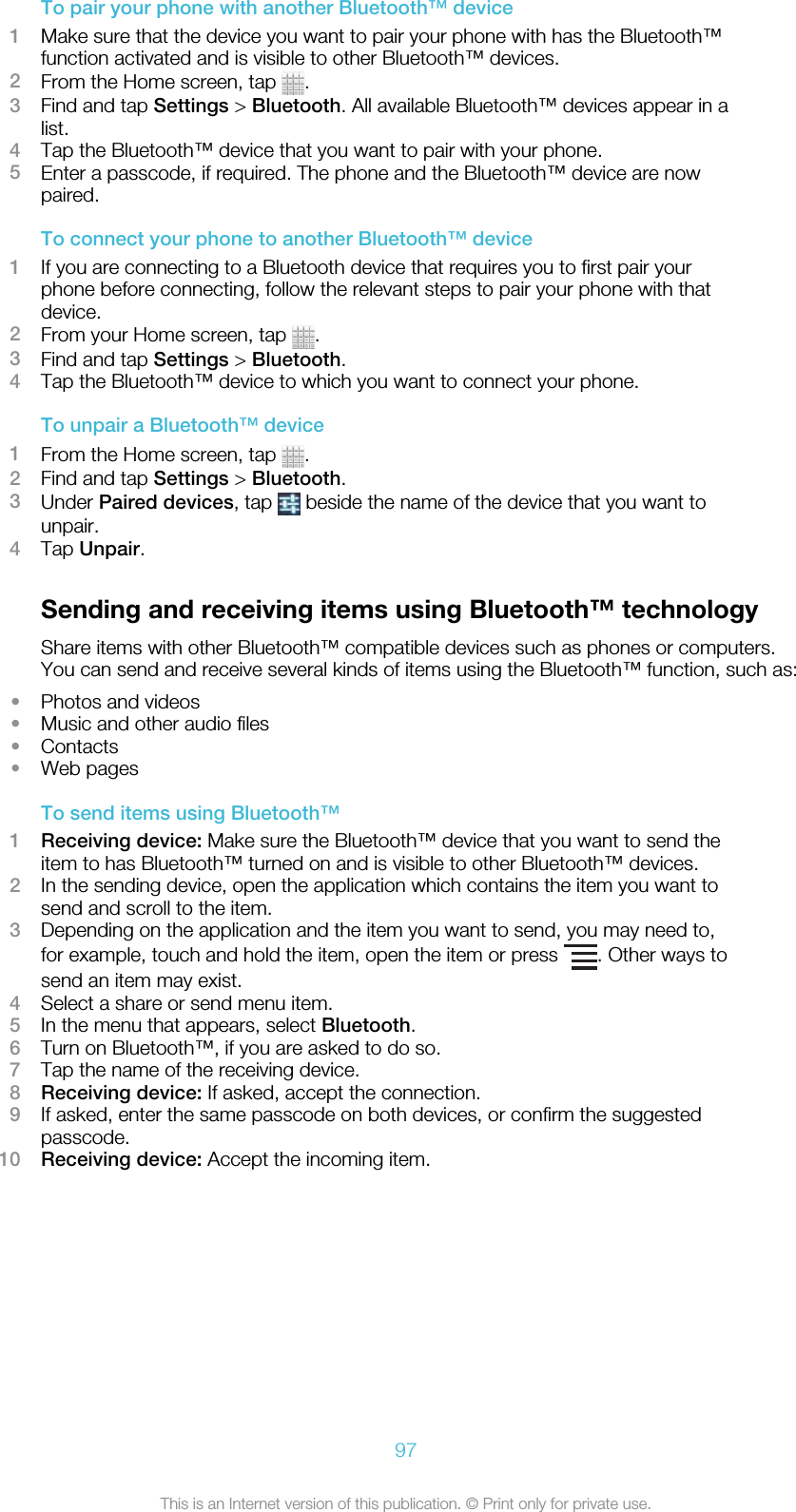 To pair your phone with another Bluetooth™ device1Make sure that the device you want to pair your phone with has the Bluetooth™function activated and is visible to other Bluetooth™ devices.2From the Home screen, tap  .3Find and tap Settings &gt; Bluetooth. All available Bluetooth™ devices appear in alist.4Tap the Bluetooth™ device that you want to pair with your phone.5Enter a passcode, if required. The phone and the Bluetooth™ device are nowpaired.To connect your phone to another Bluetooth™ device1If you are connecting to a Bluetooth device that requires you to first pair yourphone before connecting, follow the relevant steps to pair your phone with thatdevice.2From your Home screen, tap  .3Find and tap Settings &gt; Bluetooth.4Tap the Bluetooth™ device to which you want to connect your phone.To unpair a Bluetooth™ device1From the Home screen, tap  .2Find and tap Settings &gt; Bluetooth.3Under Paired devices, tap   beside the name of the device that you want tounpair.4Tap Unpair.Sending and receiving items using Bluetooth™ technologyShare items with other Bluetooth™ compatible devices such as phones or computers.You can send and receive several kinds of items using the Bluetooth™ function, such as:•Photos and videos•Music and other audio files•Contacts•Web pagesTo send items using Bluetooth™1Receiving device: Make sure the Bluetooth™ device that you want to send theitem to has Bluetooth™ turned on and is visible to other Bluetooth™ devices.2In the sending device, open the application which contains the item you want tosend and scroll to the item.3Depending on the application and the item you want to send, you may need to,for example, touch and hold the item, open the item or press  . Other ways tosend an item may exist.4Select a share or send menu item.5In the menu that appears, select Bluetooth.6Turn on Bluetooth™, if you are asked to do so.7Tap the name of the receiving device.8Receiving device: If asked, accept the connection.9If asked, enter the same passcode on both devices, or confirm the suggestedpasscode.10 Receiving device: Accept the incoming item.97This is an Internet version of this publication. © Print only for private use.