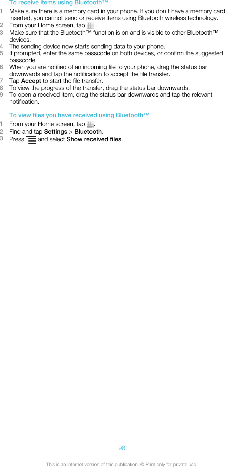 To receive items using Bluetooth™1Make sure there is a memory card in your phone. If you don&apos;t have a memory cardinserted, you cannot send or receive items using Bluetooth wireless technology.2From your Home screen, tap   .3Make sure that the Bluetooth™ function is on and is visible to other Bluetooth™devices.4The sending device now starts sending data to your phone.5If prompted, enter the same passcode on both devices, or confirm the suggestedpasscode.6When you are notified of an incoming file to your phone, drag the status bardownwards and tap the notification to accept the file transfer.7Tap Accept to start the file transfer.8To view the progress of the transfer, drag the status bar downwards.9To open a received item, drag the status bar downwards and tap the relevantnotification.To view files you have received using Bluetooth™1From your Home screen, tap  .2Find and tap Settings &gt; Bluetooth.3Press   and select Show received files.98This is an Internet version of this publication. © Print only for private use.