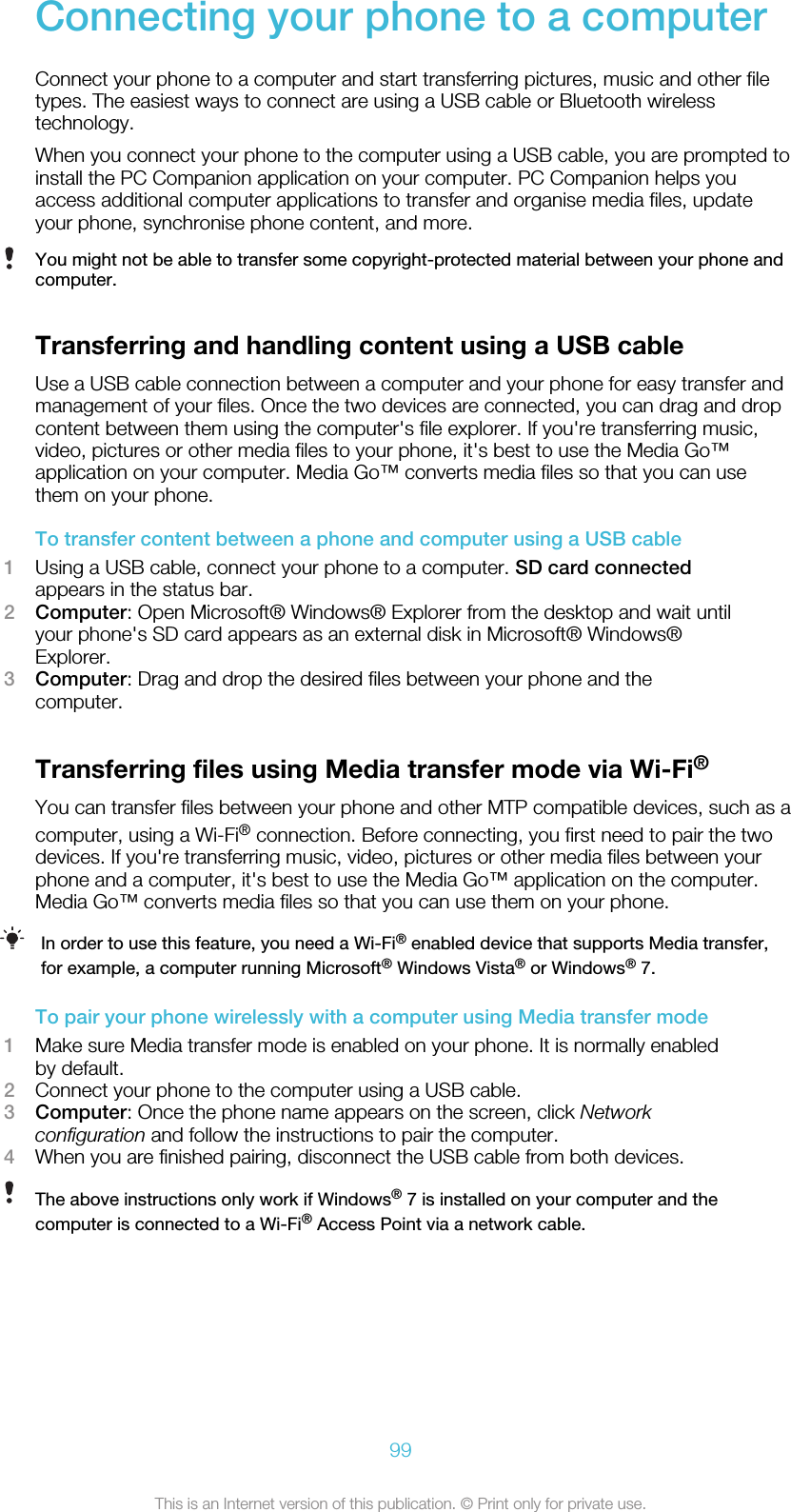 Connecting your phone to a computerConnect your phone to a computer and start transferring pictures, music and other filetypes. The easiest ways to connect are using a USB cable or Bluetooth wirelesstechnology.When you connect your phone to the computer using a USB cable, you are prompted toinstall the PC Companion application on your computer. PC Companion helps youaccess additional computer applications to transfer and organise media files, updateyour phone, synchronise phone content, and more.You might not be able to transfer some copyright-protected material between your phone andcomputer.Transferring and handling content using a USB cableUse a USB cable connection between a computer and your phone for easy transfer andmanagement of your files. Once the two devices are connected, you can drag and dropcontent between them using the computer&apos;s file explorer. If you&apos;re transferring music,video, pictures or other media files to your phone, it&apos;s best to use the Media Go™application on your computer. Media Go™ converts media files so that you can usethem on your phone.To transfer content between a phone and computer using a USB cable1Using a USB cable, connect your phone to a computer. SD card connectedappears in the status bar.2Computer: Open Microsoft® Windows® Explorer from the desktop and wait untilyour phone&apos;s SD card appears as an external disk in Microsoft® Windows®Explorer.3Computer: Drag and drop the desired files between your phone and thecomputer.Transferring files using Media transfer mode via Wi-Fi®You can transfer files between your phone and other MTP compatible devices, such as acomputer, using a Wi-Fi® connection. Before connecting, you first need to pair the twodevices. If you&apos;re transferring music, video, pictures or other media files between yourphone and a computer, it&apos;s best to use the Media Go™ application on the computer.Media Go™ converts media files so that you can use them on your phone.In order to use this feature, you need a Wi-Fi® enabled device that supports Media transfer,for example, a computer running Microsoft® Windows Vista® or Windows® 7.To pair your phone wirelessly with a computer using Media transfer mode1Make sure Media transfer mode is enabled on your phone. It is normally enabledby default.2Connect your phone to the computer using a USB cable.3Computer: Once the phone name appears on the screen, click Networkconfiguration and follow the instructions to pair the computer.4When you are finished pairing, disconnect the USB cable from both devices.The above instructions only work if Windows® 7 is installed on your computer and thecomputer is connected to a Wi-Fi® Access Point via a network cable.99This is an Internet version of this publication. © Print only for private use.