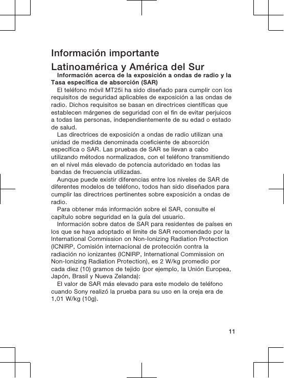 Información importanteLatinoamérica y América del SurInformación acerca de la exposición a ondas de radio y laTasa específica de absorción (SAR)El teléfono móvil MT25i ha sido diseñado para cumplir con losrequisitos de seguridad aplicables de exposición a las ondas deradio. Dichos requisitos se basan en directrices científicas queestablecen márgenes de seguridad con el fin de evitar perjuicosa todas las personas, independientemente de su edad o estadode salud.Las directrices de exposición a ondas de radio utilizan unaunidad de medida denominada coeficiente de absorciónespecífica o SAR. Las pruebas de SAR se líevan a caboutilizando métodos normalizados, con el teléfono transmitiendoen el nivel más elevado de potencia autoridado en todas lasbandas de frecuencia utilizadas.Aunque puede existir diferencias entre los niveles de SAR dediferentes modelos de teléfono, todos han sido diseñados paracumplir las directrices pertinentes sobre exposición a ondas deradio.Para obtener más información sobre el SAR, consulte elcapítulo sobre seguridad en la guía del usuario.Información sobre datos de SAR para residentes de países enlos que se haya adoptado el limite de SAR recomendado por laInternational Commission on Non-Ionizing Radiation Protection(ICNIRP, Comisión internacional de protección contra laradiación no ionizantes (ICNIRP, International Commission onNon-Ionizing Radiation Protection), es 2 W/kg promedio porcada diez (10) gramos de tejido (por ejemplo, la Unión Europea,Japón, Brasil y Nueva Zelanda):El valor de SAR más elevado para este modelo de teléfonocuando Sony realizó la prueba para su uso en la oreja era de1,01 W/kg (10g).11