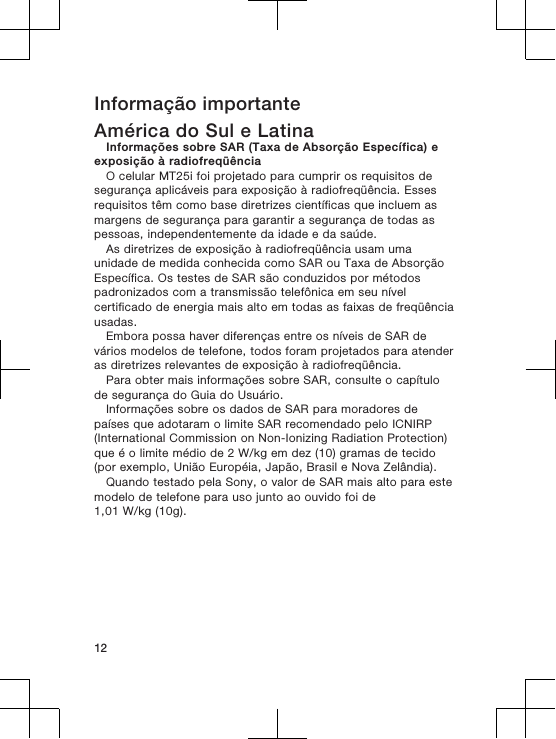 Informação importanteAmérica do Sul e LatinaInformações sobre SAR (Taxa de Absorção Específica) eexposição à radiofreqüênciaO celular MT25i foi projetado para cumprir os requisitos desegurança aplicáveis para exposição à radiofreqüência. Essesrequisitos têm como base diretrizes científicas que incluem asmargens de segurança para garantir a segurança de todas aspessoas, independentemente da idade e da saúde.As diretrizes de exposição à radiofreqüência usam umaunidade de medida conhecida como SAR ou Taxa de AbsorçãoEspecífica. Os testes de SAR são conduzidos por métodospadronizados com a transmissão telefônica em seu nívelcertificado de energia mais alto em todas as faixas de freqüênciausadas.Embora possa haver diferenças entre os níveis de SAR devários modelos de telefone, todos foram projetados para atenderas diretrizes relevantes de exposição à radiofreqüência.Para obter mais informações sobre SAR, consulte o capítulode segurança do Guia do Usuário.Informações sobre os dados de SAR para moradores depaíses que adotaram o limite SAR recomendado pelo ICNIRP(International Commission on Non-Ionizing Radiation Protection)que é o limite médio de 2 W/kg em dez (10) gramas de tecido(por exemplo, União Européia, Japão, Brasil e Nova Zelândia).Quando testado pela Sony, o valor de SAR mais alto para estemodelo de telefone para uso junto ao ouvido foi de1,01 W/kg (10g).12