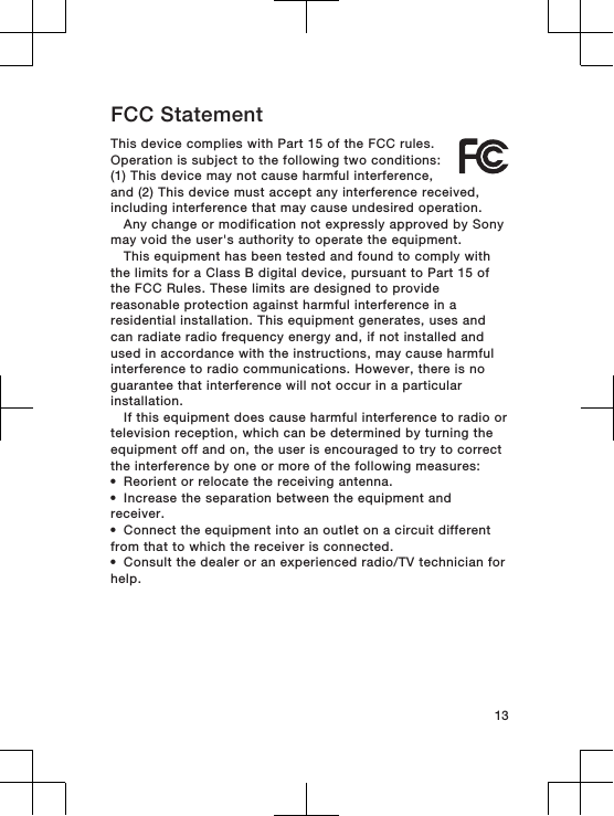 FCC StatementThis device complies with Part 15 of the FCC rules.Operation is subject to the following two conditions:(1) This device may not cause harmful interference,and (2) This device must accept any interference received,including interference that may cause undesired operation.Any change or modification not expressly approved by Sonymay void the user&apos;s authority to operate the equipment.This equipment has been tested and found to comply withthe limits for a Class B digital device, pursuant to Part 15 ofthe FCC Rules. These limits are designed to providereasonable protection against harmful interference in aresidential installation. This equipment generates, uses andcan radiate radio frequency energy and, if not installed andused in accordance with the instructions, may cause harmfulinterference to radio communications. However, there is noguarantee that interference will not occur in a particularinstallation.If this equipment does cause harmful interference to radio ortelevision reception, which can be determined by turning theequipment off and on, the user is encouraged to try to correctthe interference by one or more of the following measures:•Reorient or relocate the receiving antenna.•Increase the separation between the equipment andreceiver.•Connect the equipment into an outlet on a circuit differentfrom that to which the receiver is connected.•Consult the dealer or an experienced radio/TV technician forhelp.13