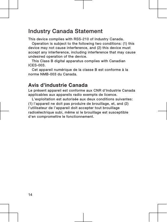 Industry Canada StatementThis device complies with RSS-210 of Industry Canada.Operation is subject to the following two conditions: (1) thisdevice may not cause interference, and (2) this device mustaccept any interference, including interference that may causeundesired operation of the device.This Class B digital apparatus complies with CanadianICES-003.Cet appareil numérique de la classe B est conforme à lanorme NMB-003 du Canada.Avis d’industrie CanadaLe présent appareil est conforme aux CNR d&apos;Industrie Canadaapplicables aux appareils radio exempts de licence.L&apos;exploitation est autorisée aux deux conditions suivantes:(1) l&apos;appareil ne doit pas produire de brouillage, et, and (2)l&apos;utilisateur de l&apos;appareil doit accepter tout brouillageradioélectrique subi, même si le brouillage est susceptibled&apos;en compromettre le fonctionnement.14