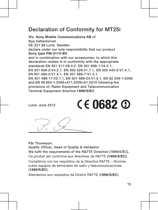 Declaration of Conformity for MT25iWe, Sony Mobile Communications AB ofNya VattentornetSE-221 88 Lund, Swedendeclare under our sole responsibility that our productSony type PM-0110-BVand in combination with our accessories, to which thisdeclaration relates is in conformity with the appropriatestandards EN 301 511:V9.0.2, EN 301 908-1:V4.2.1, EN 301 908-2:V4.2.1, EN 300 328:V1.7.1, EN 300 440-2:V1.4.1, EN 301 489-3:V1.4.1, EN 301 489-7:V1.3.1, EN 301 489-17:V2.1.1, EN 301 489-24:V1.5.1, EN 62 209-1:2006 and EN 60 950-1:2006+A11:2009+A1:2010 following the provisions of, Radio Equipment and TelecommunicationTerminal Equipment directive 1999/5/EC.Lund, June 2012Pär Thuresson,Quality Officer, Head of Quality &amp; ValidationWe fulfil the requirements of the R&amp;TTE Directive (1999/5/EC).Ce produit est conforme aux directives de R&amp;TTE (1999/5/EC).Cumplimos con los requisitos de la Directiva R&amp;TTE – Normassobre equipos de terminales de radio y telecomunicaciones(1999/5/EC).Atendemos aos requisitos da Diretriz R&amp;TTE (1999/5/EC).15