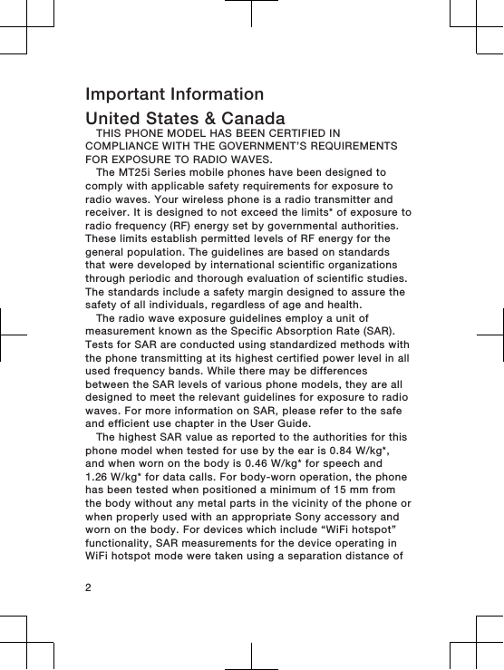 Important InformationUnited States &amp; CanadaTHIS PHONE MODEL HAS BEEN CERTIFIED INCOMPLIANCE WITH THE GOVERNMENT’S REQUIREMENTSFOR EXPOSURE TO RADIO WAVES.The MT25i Series mobile phones have been designed tocomply with applicable safety requirements for exposure toradio waves. Your wireless phone is a radio transmitter andreceiver. It is designed to not exceed the limits* of exposure toradio frequency (RF) energy set by governmental authorities.These limits establish permitted levels of RF energy for thegeneral population. The guidelines are based on standardsthat were developed by international scientific organizationsthrough periodic and thorough evaluation of scientific studies.The standards include a safety margin designed to assure thesafety of all individuals, regardless of age and health.The radio wave exposure guidelines employ a unit ofmeasurement known as the Specific Absorption Rate (SAR).Tests for SAR are conducted using standardized methods withthe phone transmitting at its highest certified power level in allused frequency bands. While there may be differencesbetween the SAR levels of various phone models, they are alldesigned to meet the relevant guidelines for exposure to radiowaves. For more information on SAR, please refer to the safeand efficient use chapter in the User Guide.The highest SAR value as reported to the authorities for thisphone model when tested for use by the ear is 0.84 W/kg*,and when worn on the body is 0.46 W/kg* for speech and1.26 W/kg* for data calls. For body-worn operation, the phonehas been tested when positioned a minimum of 15 mm fromthe body without any metal parts in the vicinity of the phone orwhen properly used with an appropriate Sony accessory andworn on the body. For devices which include “WiFi hotspot”functionality, SAR measurements for the device operating inWiFi hotspot mode were taken using a separation distance of2