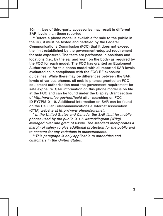 10mm. Use of third-party accessories may result in differentSAR levels than those reported.**Before a phone model is available for sale to the public inthe US, it must be tested and certified by the FederalCommunications Commission (FCC) that it does not exceedthe limit established by the government-adopted requirementfor safe exposure*. The tests are performed in positions andlocations (i.e., by the ear and worn on the body) as required bythe FCC for each model. The FCC has granted an EquipmentAuthorization for this phone model with all reported SAR levelsevaluated as in compliance with the FCC RF exposureguidelines. While there may be differences between the SARlevels of various phones, all mobile phones granted an FCCequipment authorization meet the government requirement forsafe exposure. SAR information on this phone model is on fileat the FCC and can be found under the Display Grant sectionof http://www.fcc.gov/oet/fccid after searching on FCCID PY7PM-0110. Additional information on SAR can be foundon the Cellular Telecommunications &amp; Internet Association(CTIA) website at http://www.phonefacts.net.* In the United States and Canada, the SAR limit for mobilephones used by the public is 1.6 watts/kilogram (W/kg)averaged over one gram of tissue. The standard incorporates amargin of safety to give additional protection for the public andto account for any variations in measurements.**This paragraph is only applicable to authorities andcustomers in the United States.3