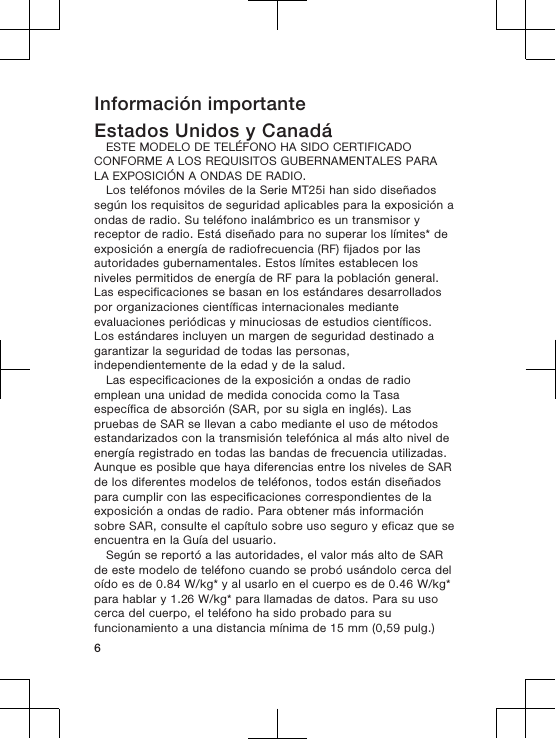 Información importanteEstados Unidos y CanadáESTE MODELO DE TELÉFONO HA SIDO CERTIFICADOCONFORME A LOS REQUISITOS GUBERNAMENTALES PARALA EXPOSICIÓN A ONDAS DE RADIO.Los teléfonos móviles de la Serie MT25i han sido diseñadossegún los requisitos de seguridad aplicables para la exposición aondas de radio. Su teléfono inalámbrico es un transmisor yreceptor de radio. Está diseñado para no superar los límites* deexposición a energía de radiofrecuencia (RF) fijados por lasautoridades gubernamentales. Estos límites establecen losniveles permitidos de energía de RF para la población general.Las especificaciones se basan en los estándares desarrolladospor organizaciones científicas internacionales medianteevaluaciones periódicas y minuciosas de estudios científicos.Los estándares incluyen un margen de seguridad destinado agarantizar la seguridad de todas las personas,independientemente de la edad y de la salud.Las especificaciones de la exposición a ondas de radioemplean una unidad de medida conocida como la Tasaespecífica de absorción (SAR, por su sigla en inglés). Laspruebas de SAR se llevan a cabo mediante el uso de métodosestandarizados con la transmisión telefónica al más alto nivel deenergía registrado en todas las bandas de frecuencia utilizadas.Aunque es posible que haya diferencias entre los niveles de SARde los diferentes modelos de teléfonos, todos están diseñadospara cumplir con las especificaciones correspondientes de laexposición a ondas de radio. Para obtener más informaciónsobre SAR, consulte el capítulo sobre uso seguro y eficaz que seencuentra en la Guía del usuario.Según se reportó a las autoridades, el valor más alto de SARde este modelo de teléfono cuando se probó usándolo cerca deloído es de 0.84 W/kg* y al usarlo en el cuerpo es de 0.46 W/kg*para hablar y 1.26 W/kg* para llamadas de datos. Para su usocerca del cuerpo, el teléfono ha sido probado para sufuncionamiento a una distancia mínima de 15 mm (0,59 pulg.)6