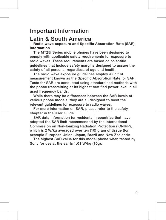 Important InformationLatin &amp; South AmericaRadio wave exposure and Specific Absorption Rate (SAR)informationThe MT25i Series mobile phones have been designed tocomply with applicable safety requirements for exposure toradio waves. These requirements are based on scientificguidelines that include safety margins designed to assure thesafety of all persons, regardless of age and health.The radio wave exposure guidelines employ a unit ofmeasurement known as the Specific Absorption Rate, or SAR.Tests for SAR are conducted using standardised methods withthe phone transmitting at its highest certified power level in allused frequency bands.While there may be differences between the SAR levels ofvarious phone models, they are all designed to meet therelevant guidelines for exposure to radio waves.For more information on SAR, please refer to the safetychapter in the User Guide.SAR data information for residents in countries that haveadopted the SAR limit recommended by the InternationalCommission on Non-Ionizing Radiation Protection (ICNIRP),which is 2 W/kg averaged over ten (10) gram of tissue (forexample European Union, Japan, Brazil and New Zealand):The highest SAR value for this model phone when tested bySony for use at the ear is 1,01 W/kg (10g).9