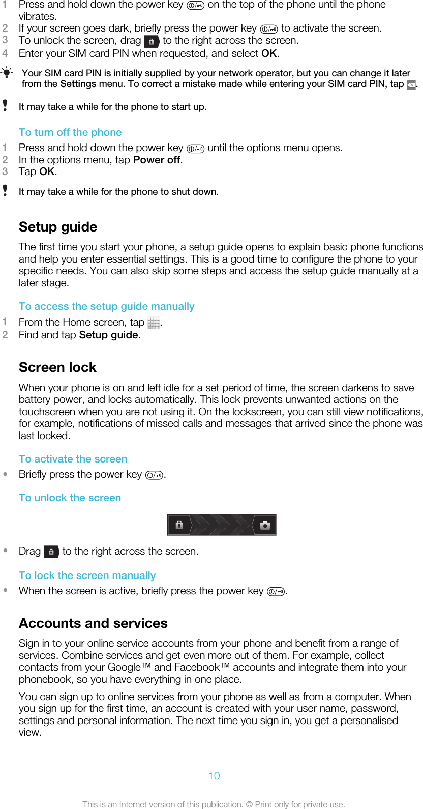 1Press and hold down the power key   on the top of the phone until the phonevibrates.2If your screen goes dark, briefly press the power key   to activate the screen.3To unlock the screen, drag   to the right across the screen.4Enter your SIM card PIN when requested, and select OK.Your SIM card PIN is initially supplied by your network operator, but you can change it laterfrom the Settings menu. To correct a mistake made while entering your SIM card PIN, tap  .It may take a while for the phone to start up.To turn off the phone1Press and hold down the power key   until the options menu opens.2In the options menu, tap Power off.3Tap OK.It may take a while for the phone to shut down.Setup guideThe first time you start your phone, a setup guide opens to explain basic phone functionsand help you enter essential settings. This is a good time to configure the phone to yourspecific needs. You can also skip some steps and access the setup guide manually at alater stage.To access the setup guide manually1From the Home screen, tap  .2Find and tap Setup guide.Screen lockWhen your phone is on and left idle for a set period of time, the screen darkens to savebattery power, and locks automatically. This lock prevents unwanted actions on thetouchscreen when you are not using it. On the lockscreen, you can still view notifications,for example, notifications of missed calls and messages that arrived since the phone waslast locked.To activate the screen•Briefly press the power key  .To unlock the screen•Drag   to the right across the screen.To lock the screen manually•When the screen is active, briefly press the power key  .Accounts and servicesSign in to your online service accounts from your phone and benefit from a range ofservices. Combine services and get even more out of them. For example, collectcontacts from your Google™ and Facebook™ accounts and integrate them into yourphonebook, so you have everything in one place.You can sign up to online services from your phone as well as from a computer. Whenyou sign up for the first time, an account is created with your user name, password,settings and personal information. The next time you sign in, you get a personalisedview.10This is an Internet version of this publication. © Print only for private use.