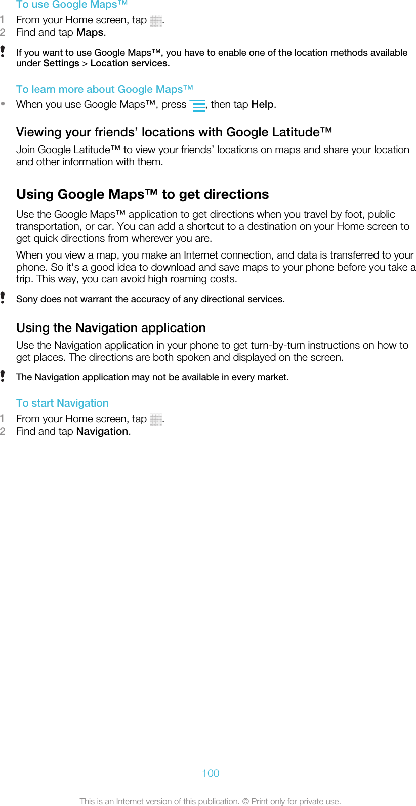 To use Google Maps™1From your Home screen, tap  .2Find and tap Maps.If you want to use Google Maps™, you have to enable one of the location methods availableunder Settings &gt; Location services.To learn more about Google Maps™•When you use Google Maps™, press  , then tap Help.Viewing your friends’ locations with Google Latitude™Join Google Latitude™ to view your friends’ locations on maps and share your locationand other information with them.Using Google Maps™ to get directionsUse the Google Maps™ application to get directions when you travel by foot, publictransportation, or car. You can add a shortcut to a destination on your Home screen toget quick directions from wherever you are.When you view a map, you make an Internet connection, and data is transferred to yourphone. So it&apos;s a good idea to download and save maps to your phone before you take atrip. This way, you can avoid high roaming costs.Sony does not warrant the accuracy of any directional services.Using the Navigation applicationUse the Navigation application in your phone to get turn-by-turn instructions on how toget places. The directions are both spoken and displayed on the screen.The Navigation application may not be available in every market.To start Navigation1From your Home screen, tap  .2Find and tap Navigation.100This is an Internet version of this publication. © Print only for private use.