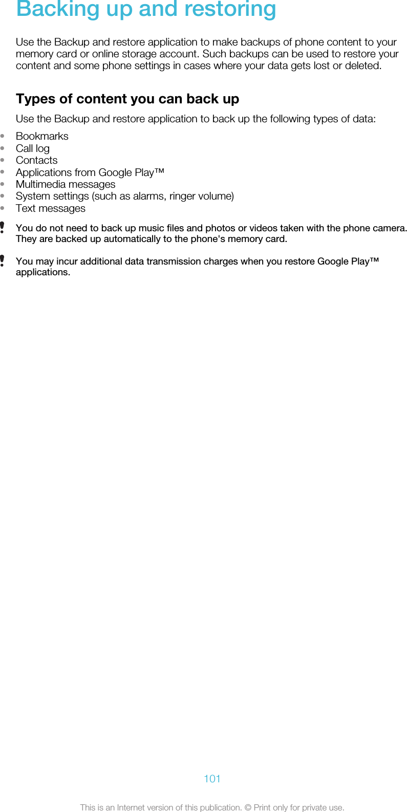 Backing up and restoringUse the Backup and restore application to make backups of phone content to yourmemory card or online storage account. Such backups can be used to restore yourcontent and some phone settings in cases where your data gets lost or deleted.Types of content you can back upUse the Backup and restore application to back up the following types of data:•Bookmarks•Call log•Contacts•Applications from Google Play™•Multimedia messages•System settings (such as alarms, ringer volume)•Text messagesYou do not need to back up music files and photos or videos taken with the phone camera.They are backed up automatically to the phone&apos;s memory card.You may incur additional data transmission charges when you restore Google Play™applications.101This is an Internet version of this publication. © Print only for private use.