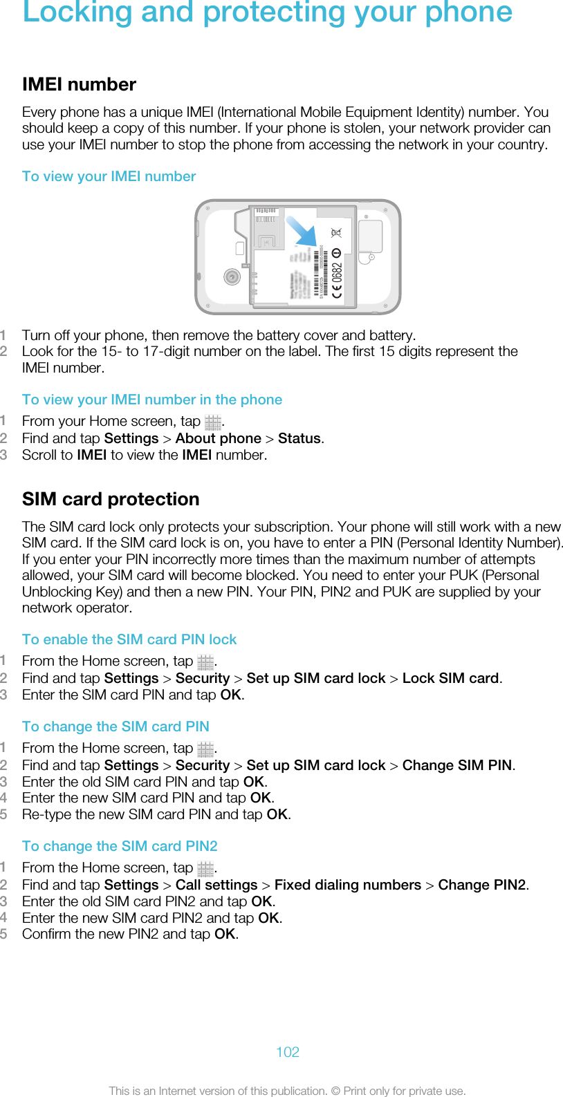 Locking and protecting your phoneIMEI numberEvery phone has a unique IMEI (International Mobile Equipment Identity) number. Youshould keep a copy of this number. If your phone is stolen, your network provider canuse your IMEI number to stop the phone from accessing the network in your country.To view your IMEI number1Turn off your phone, then remove the battery cover and battery.2Look for the 15- to 17-digit number on the label. The first 15 digits represent theIMEI number.To view your IMEI number in the phone1From your Home screen, tap  .2Find and tap Settings &gt; About phone &gt; Status.3Scroll to IMEI to view the IMEI number.SIM card protectionThe SIM card lock only protects your subscription. Your phone will still work with a newSIM card. If the SIM card lock is on, you have to enter a PIN (Personal Identity Number).If you enter your PIN incorrectly more times than the maximum number of attemptsallowed, your SIM card will become blocked. You need to enter your PUK (PersonalUnblocking Key) and then a new PIN. Your PIN, PIN2 and PUK are supplied by yournetwork operator.To enable the SIM card PIN lock1From the Home screen, tap  .2Find and tap Settings &gt; Security &gt; Set up SIM card lock &gt; Lock SIM card.3Enter the SIM card PIN and tap OK.To change the SIM card PIN1From the Home screen, tap  .2Find and tap Settings &gt; Security &gt; Set up SIM card lock &gt; Change SIM PIN.3Enter the old SIM card PIN and tap OK.4Enter the new SIM card PIN and tap OK.5Re-type the new SIM card PIN and tap OK.To change the SIM card PIN21From the Home screen, tap  .2Find and tap Settings &gt; Call settings &gt; Fixed dialing numbers &gt; Change PIN2.3Enter the old SIM card PIN2 and tap OK.4Enter the new SIM card PIN2 and tap OK.5Confirm the new PIN2 and tap OK.102This is an Internet version of this publication. © Print only for private use.