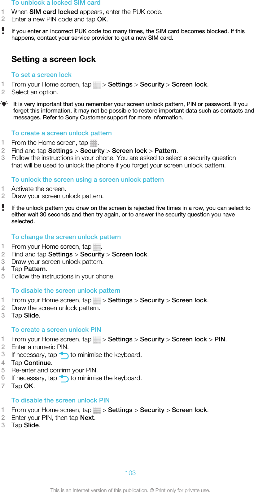 To unblock a locked SIM card1When SIM card locked appears, enter the PUK code.2Enter a new PIN code and tap OK.If you enter an incorrect PUK code too many times, the SIM card becomes blocked. If thishappens, contact your service provider to get a new SIM card.Setting a screen lockTo set a screen lock1From your Home screen, tap   &gt; Settings &gt; Security &gt; Screen lock.2Select an option.It is very important that you remember your screen unlock pattern, PIN or password. If youforget this information, it may not be possible to restore important data such as contacts andmessages. Refer to Sony Customer support for more information.To create a screen unlock pattern1From the Home screen, tap  .2Find and tap Settings &gt; Security &gt; Screen lock &gt; Pattern.3Follow the instructions in your phone. You are asked to select a security questionthat will be used to unlock the phone if you forget your screen unlock pattern.To unlock the screen using a screen unlock pattern1Activate the screen.2Draw your screen unlock pattern.If the unlock pattern you draw on the screen is rejected five times in a row, you can select toeither wait 30 seconds and then try again, or to answer the security question you haveselected.To change the screen unlock pattern1From your Home screen, tap  .2Find and tap Settings &gt; Security &gt; Screen lock.3Draw your screen unlock pattern.4Tap Pattern.5Follow the instructions in your phone.To disable the screen unlock pattern1From your Home screen, tap   &gt; Settings &gt; Security &gt; Screen lock.2Draw the screen unlock pattern.3Tap Slide.To create a screen unlock PIN1From your Home screen, tap   &gt; Settings &gt; Security &gt; Screen lock &gt; PIN.2Enter a numeric PIN.3If necessary, tap   to minimise the keyboard.4Tap Continue.5Re-enter and confirm your PIN.6If necessary, tap   to minimise the keyboard.7Tap OK.To disable the screen unlock PIN1From your Home screen, tap   &gt; Settings &gt; Security &gt; Screen lock.2Enter your PIN, then tap Next.3Tap Slide.103This is an Internet version of this publication. © Print only for private use.