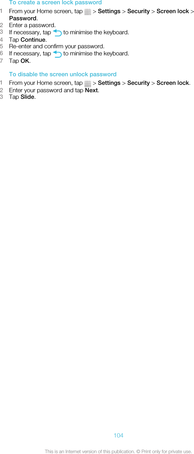 To create a screen lock password1From your Home screen, tap   &gt; Settings &gt; Security &gt; Screen lock &gt;Password.2Enter a password.3If necessary, tap   to minimise the keyboard.4Tap Continue.5Re-enter and confirm your password.6If necessary, tap   to minimise the keyboard.7Tap OK.To disable the screen unlock password1From your Home screen, tap   &gt; Settings &gt; Security &gt; Screen lock.2Enter your password and tap Next.3Tap Slide.104This is an Internet version of this publication. © Print only for private use.