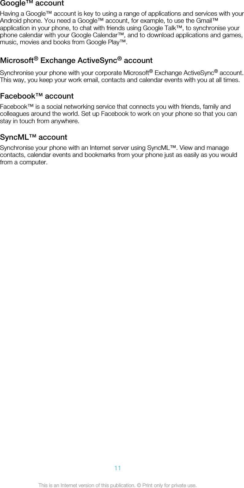 Google™ accountHaving a Google™ account is key to using a range of applications and services with yourAndroid phone. You need a Google™ account, for example, to use the Gmail™application in your phone, to chat with friends using Google Talk™, to synchronise yourphone calendar with your Google Calendar™, and to download applications and games,music, movies and books from Google Play™.Microsoft® Exchange ActiveSync® accountSynchronise your phone with your corporate Microsoft® Exchange ActiveSync® account.This way, you keep your work email, contacts and calendar events with you at all times.Facebook™ accountFacebook™ is a social networking service that connects you with friends, family andcolleagues around the world. Set up Facebook to work on your phone so that you canstay in touch from anywhere.SyncML™ accountSynchronise your phone with an Internet server using SyncML™. View and managecontacts, calendar events and bookmarks from your phone just as easily as you wouldfrom a computer.11This is an Internet version of this publication. © Print only for private use.
