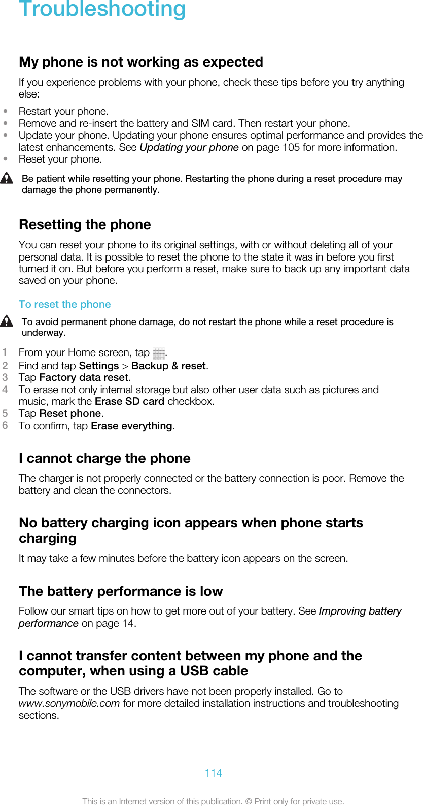 TroubleshootingMy phone is not working as expectedIf you experience problems with your phone, check these tips before you try anythingelse:•Restart your phone.•Remove and re-insert the battery and SIM card. Then restart your phone.•Update your phone. Updating your phone ensures optimal performance and provides thelatest enhancements. See Updating your phone on page 105 for more information.•Reset your phone.Be patient while resetting your phone. Restarting the phone during a reset procedure maydamage the phone permanently.Resetting the phoneYou can reset your phone to its original settings, with or without deleting all of yourpersonal data. It is possible to reset the phone to the state it was in before you firstturned it on. But before you perform a reset, make sure to back up any important datasaved on your phone.To reset the phoneTo avoid permanent phone damage, do not restart the phone while a reset procedure isunderway.1From your Home screen, tap  .2Find and tap Settings &gt; Backup &amp; reset.3Tap Factory data reset.4To erase not only internal storage but also other user data such as pictures andmusic, mark the Erase SD card checkbox.5Tap Reset phone.6To confirm, tap Erase everything.I cannot charge the phoneThe charger is not properly connected or the battery connection is poor. Remove thebattery and clean the connectors.No battery charging icon appears when phone startschargingIt may take a few minutes before the battery icon appears on the screen.The battery performance is lowFollow our smart tips on how to get more out of your battery. See Improving batteryperformance on page 14.I cannot transfer content between my phone and thecomputer, when using a USB cableThe software or the USB drivers have not been properly installed. Go towww.sonymobile.com for more detailed installation instructions and troubleshootingsections.114This is an Internet version of this publication. © Print only for private use.