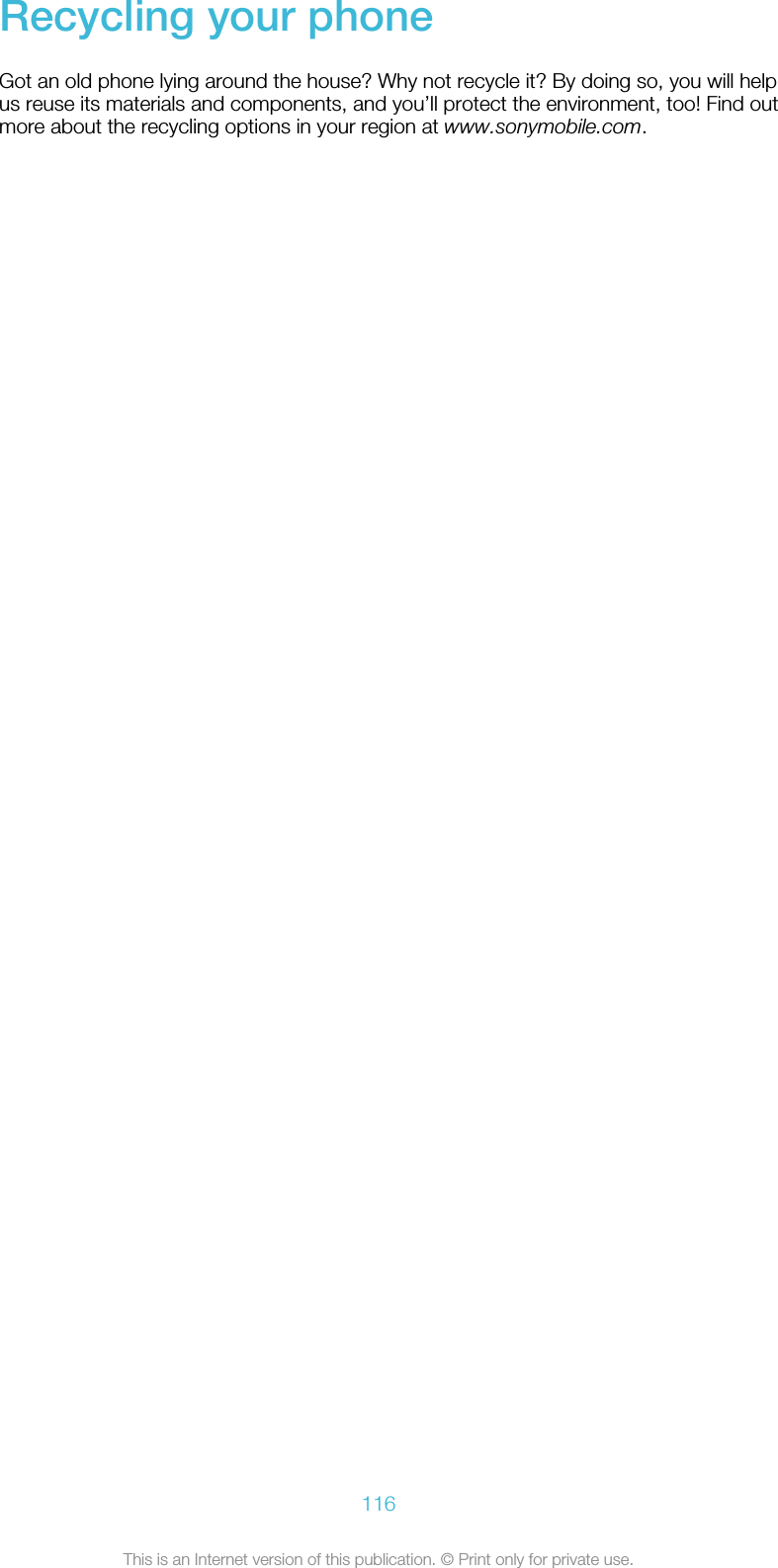 Recycling your phoneGot an old phone lying around the house? Why not recycle it? By doing so, you will helpus reuse its materials and components, and you’ll protect the environment, too! Find outmore about the recycling options in your region at www.sonymobile.com.116This is an Internet version of this publication. © Print only for private use.