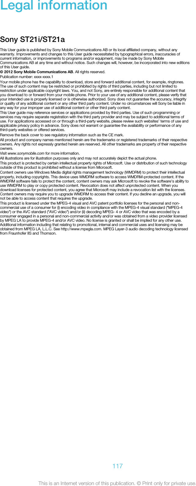 Legal informationSony ST21i/ST21aThis User guide is published by Sony Mobile Communications AB or its local affiliated company, without anywarranty. Improvements and changes to this User guide necessitated by typographical errors, inaccuracies ofcurrent information, or improvements to programs and/or equipment, may be made by Sony MobileCommunications AB at any time and without notice. Such changes will, however, be incorporated into new editionsof this User guide.© 2012 Sony Mobile Communications AB. All rights reserved.Publication number: xxxx-xxxx.1Your mobile phone has the capability to download, store and forward additional content, for example, ringtones.The use of such content may be restricted or prohibited by rights of third parties, including but not limited torestriction under applicable copyright laws. You, and not Sony, are entirely responsible for additional content thatyou download to or forward from your mobile phone. Prior to your use of any additional content, please verify thatyour intended use is properly licensed or is otherwise authorized. Sony does not guarantee the accuracy, integrityor quality of any additional content or any other third party content. Under no circumstances will Sony be liable inany way for your improper use of additional content or other third party content.This User guide may reference services or applications provided by third parties. Use of such programming orservices may require separate registration with the third party provider and may be subject to additional terms ofuse. For applications accessed on or through a third-party website, please review such websites’ terms of use andapplicable privacy policy in advance. Sony does not warrant or guarantee the availability or performance of anythird-party websites or offered services.Remove the back cover to see regulatory information such as the CE mark.All product and company names mentioned herein are the trademarks or registered trademarks of their respectiveowners. Any rights not expressly granted herein are reserved. All other trademarks are property of their respectiveowners.Visit www.sonymobile.com for more information.All illustrations are for illustration purposes only and may not accurately depict the actual phone.This product is protected by certain intellectual property rights of Microsoft. Use or distribution of such technologyoutside of this product is prohibited without a license from Microsoft.Content owners use Windows Media digital rights management technology (WMDRM) to protect their intellectualproperty, including copyrights. This device uses WMDRM software to access WMDRM-protected content. If theWMDRM software fails to protect the content, content owners may ask Microsoft to revoke the software&apos;s ability touse WMDRM to play or copy protected content. Revocation does not affect unprotected content. When youdownload licenses for protected content, you agree that Microsoft may include a revocation list with the licenses.Content owners may require you to upgrade WMDRM to access their content. If you decline an upgrade, you willnot be able to access content that requires the upgrade.This product is licensed under the MPEG-4 visual and AVC patent portfolio licenses for the personal and non-commercial use of a consumer for (i) encoding video in compliance with the MPEG-4 visual standard (&quot;MPEG-4video&quot;) or the AVC standard (&quot;AVC video&quot;) and/or (ii) decoding MPEG- 4 or AVC video that was encoded by aconsumer engaged in a personal and non-commercial activity and/or was obtained from a video provider licensedby MPEG LA to provide MPEG-4 and/or AVC video. No license is granted or shall be implied for any other use.Additional information including that relating to promotional, internal and commercial uses and licensing may beobtained from MPEG LA, L.L.C. See http://www.mpegla.com. MPEG Layer-3 audio decoding technology licensedfrom Fraunhofer IIS and Thomson.117This is an Internet version of this publication. © Print only for private use.