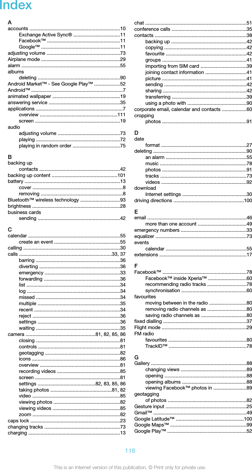 IndexAaccounts ..................................................................10Exchange Active Sync® ..................................11Facebook™ .....................................................11Google™ .........................................................11adjusting volume .....................................................73Airplane mode .........................................................29alarm ........................................................................55albumsdeleting ............................................................90Android Market™ - See Google Play™ ..................52Android™ ..................................................................7animated wallpaper .................................................19answering service ....................................................35applications ...............................................................7overview ........................................................111screen ..............................................................19audioadjusting volume .............................................73playing .............................................................72playing in random order ..................................75Bbacking upcontacts ...........................................................42backing up content ...............................................101battery .....................................................................13cover ..................................................................8removing ............................................................8Bluetooth™ wireless technology .............................93brightness ................................................................28business cardssending ............................................................42Ccalendar ...................................................................55create an event ................................................55calling ......................................................................30calls ...................................................................33, 37barring .............................................................36diverting ...........................................................36emergency .......................................................33forwarding .......................................................36list ....................................................................34log ....................................................................34missed .............................................................34multiple ............................................................35recent ..............................................................34reject ................................................................36settings ............................................................36waiting .............................................................35camera ...................................................81, 82, 85, 86closing .............................................................81controls ...........................................................81geotagging ......................................................82icons ................................................................86overview ..........................................................81recording videos ..............................................85screen ..............................................................81settings ..........................................82, 83, 85, 86taking photos ............................................81, 82video ................................................................85viewing photos ................................................82viewing videos .................................................85zoom ................................................................82caps lock .................................................................23changing tracks .......................................................73charging ...................................................................13chat ..........................................................................51conference calls ......................................................35contacts ...................................................................38backing up .......................................................42copying ............................................................42favourite ...........................................................42groups .............................................................41importing from SIM card .................................39joining contact information ..............................41picture .............................................................41sending ............................................................42sharing .............................................................42transferring ......................................................39using a photo with ...........................................90corporate email, calendar and contacts ..................60croppingphotos .............................................................91Ddateformat ..............................................................27deleting ....................................................................90an alarm ...........................................................55music ...............................................................78photos .............................................................91tracks ...............................................................73videos ..............................................................92downloadInternet settings ...............................................30driving directions ...................................................100Eemail ........................................................................46more than one account ...................................49emergency numbers ................................................33equalizer ..................................................................73eventscalendar ...........................................................55extensions ...............................................................17FFacebook™ .............................................................78Facebook™ inside Xperia™ ............................60recommending radio tracks ............................78synchronisation ...............................................60favouritesmoving between in the radio ...........................80removing radio channels as ............................80saving radio channels as .................................80fixed dialling ............................................................37Flight mode .............................................................29FM radiofavourites .........................................................80TrackID™ ........................................................78GGallery .....................................................................88changing views ................................................89opening ...........................................................88opening albums ...............................................88viewing Facebook™ photos in ........................89geotaggingof photos .........................................................82Gesture input ...........................................................25Gmail™ ....................................................................49Google Latitude™ .................................................100Google Maps™ .......................................................99Google Play™ .........................................................52118This is an Internet version of this publication. © Print only for private use.