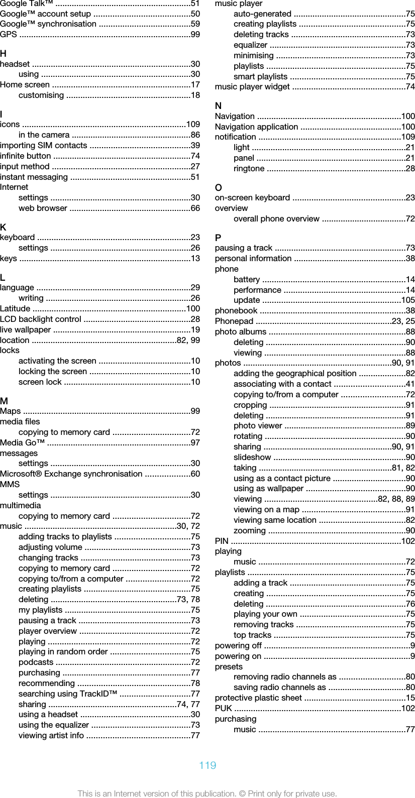 Google Talk™ ..........................................................51Google™ account setup .........................................50Google™ synchronisation .......................................59GPS .........................................................................99Hheadset ....................................................................30using ................................................................30Home screen ...........................................................17customising .....................................................18Iicons ......................................................................109in the camera ...................................................86importing SIM contacts ...........................................39infinite button ...........................................................74input method ...........................................................27instant messaging ...................................................51Internetsettings ............................................................30web browser ....................................................66Kkeyboard .................................................................23settings ............................................................26keys .........................................................................13Llanguage ..................................................................29writing ..............................................................26Latitude .................................................................100LCD backlight control ..............................................28live wallpaper ...........................................................19location ..............................................................82, 99locksactivating the screen .......................................10locking the screen ...........................................10screen lock ......................................................10MMaps ........................................................................99media filescopying to memory card .................................72Media Go™ .............................................................97messagessettings ............................................................30Microsoft® Exchange synchronisation ...................60MMSsettings ............................................................30multimediacopying to memory card .................................72music .................................................................30, 72adding tracks to playlists ................................75adjusting volume .............................................73changing tracks ...............................................73copying to memory card .................................72copying to/from a computer ...........................72creating playlists .............................................75deleting ......................................................73, 78my playlists ......................................................75pausing a track ................................................73player overview ...............................................72playing .............................................................72playing in random order ..................................75podcasts ..........................................................72purchasing .......................................................77recommending ................................................78searching using TrackID™ ..............................77sharing .......................................................74, 77using a headset ...............................................30using the equalizer ..........................................73viewing artist info ............................................77music playerauto-generated ................................................75creating playlists .............................................75deleting tracks .................................................73equalizer ..........................................................73minimising .......................................................73playlists ...........................................................75smart playlists .................................................75music player widget ................................................74NNavigation .............................................................100Navigation application ...........................................100notification .............................................................109light ..................................................................21panel ................................................................21ringtone ...........................................................28Oon-screen keyboard ................................................23overviewoverall phone overview ....................................72Ppausing a track ........................................................73personal information ................................................38phonebattery .............................................................14performance ....................................................14update ...........................................................105phonebook ..............................................................38Phonepad ..........................................................23, 25photo albums ..........................................................88deleting ............................................................90viewing ............................................................88photos ...............................................................90, 91adding the geographical position ....................82associating with a contact ..............................41copying to/from a computer ...........................72cropping ..........................................................91deleting ............................................................91photo viewer ....................................................89rotating ............................................................90sharing .......................................................90, 91slideshow ........................................................90taking .........................................................81, 82using as a contact picture ...............................90using as wallpaper ..........................................90viewing ................................................82, 88, 89viewing on a map ............................................91viewing same location .....................................82zooming ...........................................................90PIN .........................................................................102playingmusic ...............................................................72playlists ....................................................................75adding a track .................................................75creating ...........................................................75deleting ............................................................76playing your own .............................................75removing tracks ...............................................75top tracks ........................................................75powering off ..............................................................9powering on ...............................................................9presetsremoving radio channels as ............................80saving radio channels as .................................80protective plastic sheet ...........................................15PUK .......................................................................102purchasingmusic ...............................................................77119This is an Internet version of this publication. © Print only for private use.