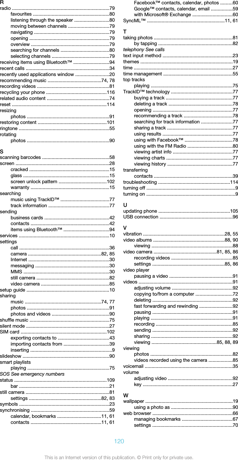 Rradio ........................................................................79favourites .........................................................80listening through the speaker ..........................80moving between channels ..............................79navigating ........................................................79opening ...........................................................79overview ..........................................................79searching for channels ....................................80selecting channels ...........................................79receiving items using Bluetooth™ ...........................94recent calls ..............................................................34recently used applications window .........................20recommending music ........................................74, 78recording videos ......................................................81recycling your phone .............................................116related audio content ..............................................74reset .......................................................................114resizingphotos .............................................................91restoring content ...................................................101ringtone ...................................................................55rotatingphotos .............................................................90Sscanning barcodes ..................................................58screen ......................................................................28cracked ............................................................15glass ................................................................15screen unlock pattern ....................................102warranty ...........................................................15searchingmusic using TrackID™ ....................................77track information .............................................77sendingbusiness cards ................................................42contacts ...........................................................42items using Bluetooth™ ..................................94services ...................................................................10settingscall ...................................................................36camera ......................................................82, 85Internet ............................................................30messaging .......................................................30MMS ................................................................30still camera ......................................................82video camera ...................................................85setup guide ..............................................................10sharingmusic .........................................................74, 77photos .............................................................91photos and videos ...........................................90shuffle music ...........................................................75silent mode ..............................................................27SIM card ................................................................102exporting contacts to ......................................43importing contacts from ..................................39inserting .............................................................9slideshow ................................................................90smart playlistsplaying .............................................................75SOS See emergency numbersstatus .....................................................................109bar ...................................................................21still camera ..............................................................81settings ......................................................82, 83symbols ...................................................................23synchronising ..........................................................59calendar, bookmarks .................................11, 61contacts .....................................................11, 61Facebook™ contacts, calendar, photos .........60Google™ contacts, calendar, email ................59with Microsoft® Exchange ..............................60SyncML™ ..........................................................11, 61Ttaking photos ...........................................................81by tapping .......................................................82telephony See callstext input method ....................................................23themes .....................................................................19time ..........................................................................27time management ....................................................55top tracksplaying .............................................................75TrackID™ technology ..............................................77buying a track ..................................................77deleting a track ................................................78opening ...........................................................77recommending a track ....................................78searching for track information .......................77sharing a track .................................................77using results ....................................................77using with Facebook™ ....................................78using with the FM Radio .................................80viewing artist info ............................................77viewing charts .................................................77viewing history .................................................77transferringcontacts ...........................................................39troubleshooting .....................................................114turning off ..................................................................9turning on ..................................................................9Uupdating phone .....................................................105USB connection ......................................................96Vvibration .............................................................28, 55video albums .....................................................88, 90viewing ............................................................88video camera ...............................................81, 85, 86recording videos ..............................................85settings ......................................................85, 86video playerpausing a video ...............................................91videos ......................................................................91adjusting volume .............................................92copying to/from a computer ...........................72deleting ............................................................92fast forwarding and rewinding .........................92pausing ............................................................91playing .............................................................91recording .........................................................85sending ............................................................92sharing .............................................................92viewing ................................................85, 88, 89viewingphotos .............................................................82videos recorded using the camera ..................85voicemail .................................................................35volumeadjusting video ................................................92key ...................................................................27Wwallpaper .................................................................19using a photo as ..............................................90web browser ............................................................66managing bookmarks ......................................67settings ............................................................70120This is an Internet version of this publication. © Print only for private use.