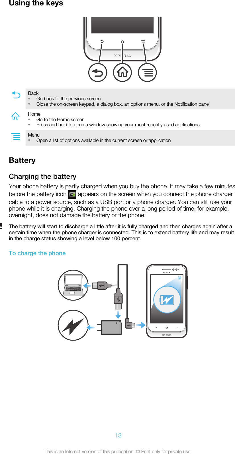 Using the keysBack•Go back to the previous screen•Close the on-screen keypad, a dialog box, an options menu, or the Notification panelHome•Go to the Home screen•Press and hold to open a window showing your most recently used applicationsMenu•Open a list of options available in the current screen or applicationBatteryCharging the batteryYour phone battery is partly charged when you buy the phone. It may take a few minutesbefore the battery icon   appears on the screen when you connect the phone chargercable to a power source, such as a USB port or a phone charger. You can still use yourphone while it is charging. Charging the phone over a long period of time, for example,overnight, does not damage the battery or the phone.The battery will start to discharge a little after it is fully charged and then charges again after acertain time when the phone charger is connected. This is to extend battery life and may resultin the charge status showing a level below 100 percent.To charge the phone13This is an Internet version of this publication. © Print only for private use.