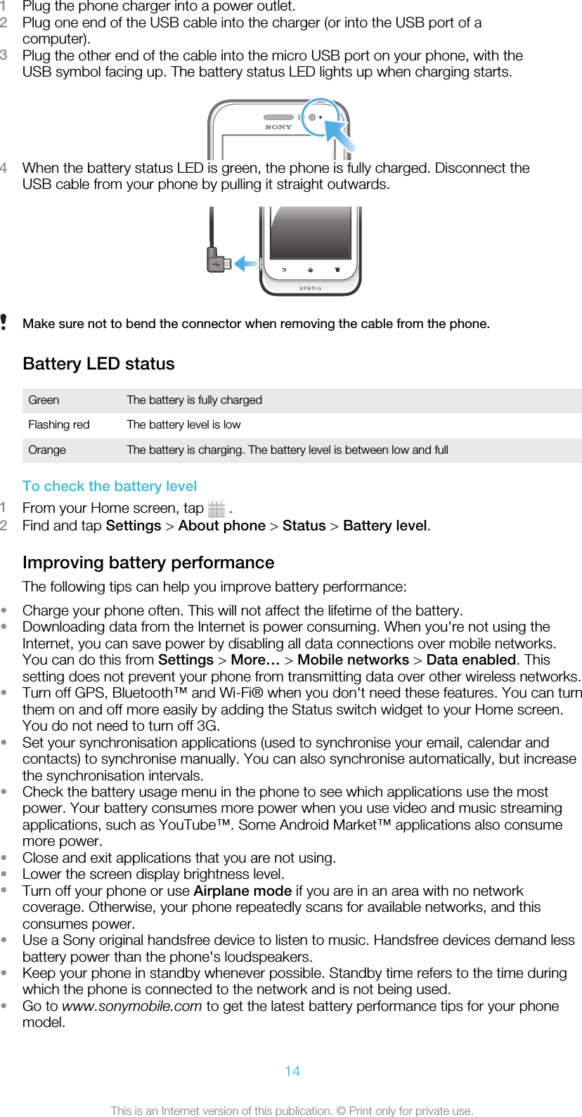 1Plug the phone charger into a power outlet.2Plug one end of the USB cable into the charger (or into the USB port of acomputer).3Plug the other end of the cable into the micro USB port on your phone, with theUSB symbol facing up. The battery status LED lights up when charging starts.4When the battery status LED is green, the phone is fully charged. Disconnect theUSB cable from your phone by pulling it straight outwards.Make sure not to bend the connector when removing the cable from the phone.Battery LED statusGreen The battery is fully chargedFlashing red The battery level is lowOrange The battery is charging. The battery level is between low and fullTo check the battery level1From your Home screen, tap   .2Find and tap Settings &gt; About phone &gt; Status &gt; Battery level.Improving battery performanceThe following tips can help you improve battery performance:•Charge your phone often. This will not affect the lifetime of the battery.•Downloading data from the Internet is power consuming. When you&apos;re not using theInternet, you can save power by disabling all data connections over mobile networks.You can do this from Settings &gt; More… &gt; Mobile networks &gt; Data enabled. Thissetting does not prevent your phone from transmitting data over other wireless networks.•Turn off GPS, Bluetooth™ and Wi-Fi® when you don&apos;t need these features. You can turnthem on and off more easily by adding the Status switch widget to your Home screen.You do not need to turn off 3G.•Set your synchronisation applications (used to synchronise your email, calendar andcontacts) to synchronise manually. You can also synchronise automatically, but increasethe synchronisation intervals.•Check the battery usage menu in the phone to see which applications use the mostpower. Your battery consumes more power when you use video and music streamingapplications, such as YouTube™. Some Android Market™ applications also consumemore power.•Close and exit applications that you are not using.•Lower the screen display brightness level.•Turn off your phone or use Airplane mode if you are in an area with no networkcoverage. Otherwise, your phone repeatedly scans for available networks, and thisconsumes power.•Use a Sony original handsfree device to listen to music. Handsfree devices demand lessbattery power than the phone&apos;s loudspeakers.•Keep your phone in standby whenever possible. Standby time refers to the time duringwhich the phone is connected to the network and is not being used.•Go to www.sonymobile.com to get the latest battery performance tips for your phonemodel.14This is an Internet version of this publication. © Print only for private use.