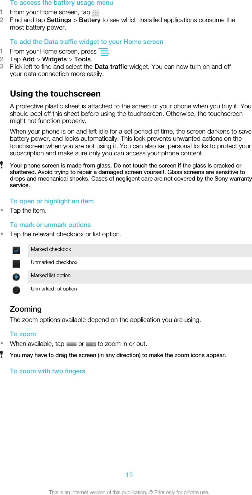To access the battery usage menu1From your Home screen, tap   .2Find and tap Settings &gt; Battery to see which installed applications consume themost battery power.To add the Data traffic widget to your Home screen1From your Home screen, press  .2Tap Add &gt; Widgets &gt; Tools.3Flick left to find and select the Data traffic widget. You can now turn on and offyour data connection more easily.Using the touchscreenA protective plastic sheet is attached to the screen of your phone when you buy it. Youshould peel off this sheet before using the touchscreen. Otherwise, the touchscreenmight not function properly.When your phone is on and left idle for a set period of time, the screen darkens to savebattery power, and locks automatically. This lock prevents unwanted actions on thetouchscreen when you are not using it. You can also set personal locks to protect yoursubscription and make sure only you can access your phone content.Your phone screen is made from glass. Do not touch the screen if the glass is cracked orshattered. Avoid trying to repair a damaged screen yourself. Glass screens are sensitive todrops and mechanical shocks. Cases of negligent care are not covered by the Sony warrantyservice.To open or highlight an item•Tap the item.To mark or unmark options•Tap the relevant checkbox or list option.Marked checkboxUnmarked checkboxMarked list optionUnmarked list optionZoomingThe zoom options available depend on the application you are using.To zoom•When available, tap   or   to zoom in or out.You may have to drag the screen (in any direction) to make the zoom icons appear.To zoom with two fingers15This is an Internet version of this publication. © Print only for private use.
