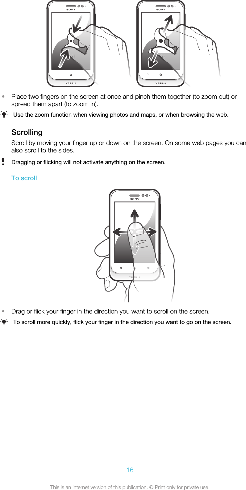 •Place two fingers on the screen at once and pinch them together (to zoom out) orspread them apart (to zoom in).Use the zoom function when viewing photos and maps, or when browsing the web.ScrollingScroll by moving your finger up or down on the screen. On some web pages you canalso scroll to the sides.Dragging or flicking will not activate anything on the screen.To scroll•Drag or flick your finger in the direction you want to scroll on the screen.To scroll more quickly, flick your finger in the direction you want to go on the screen.16This is an Internet version of this publication. © Print only for private use.