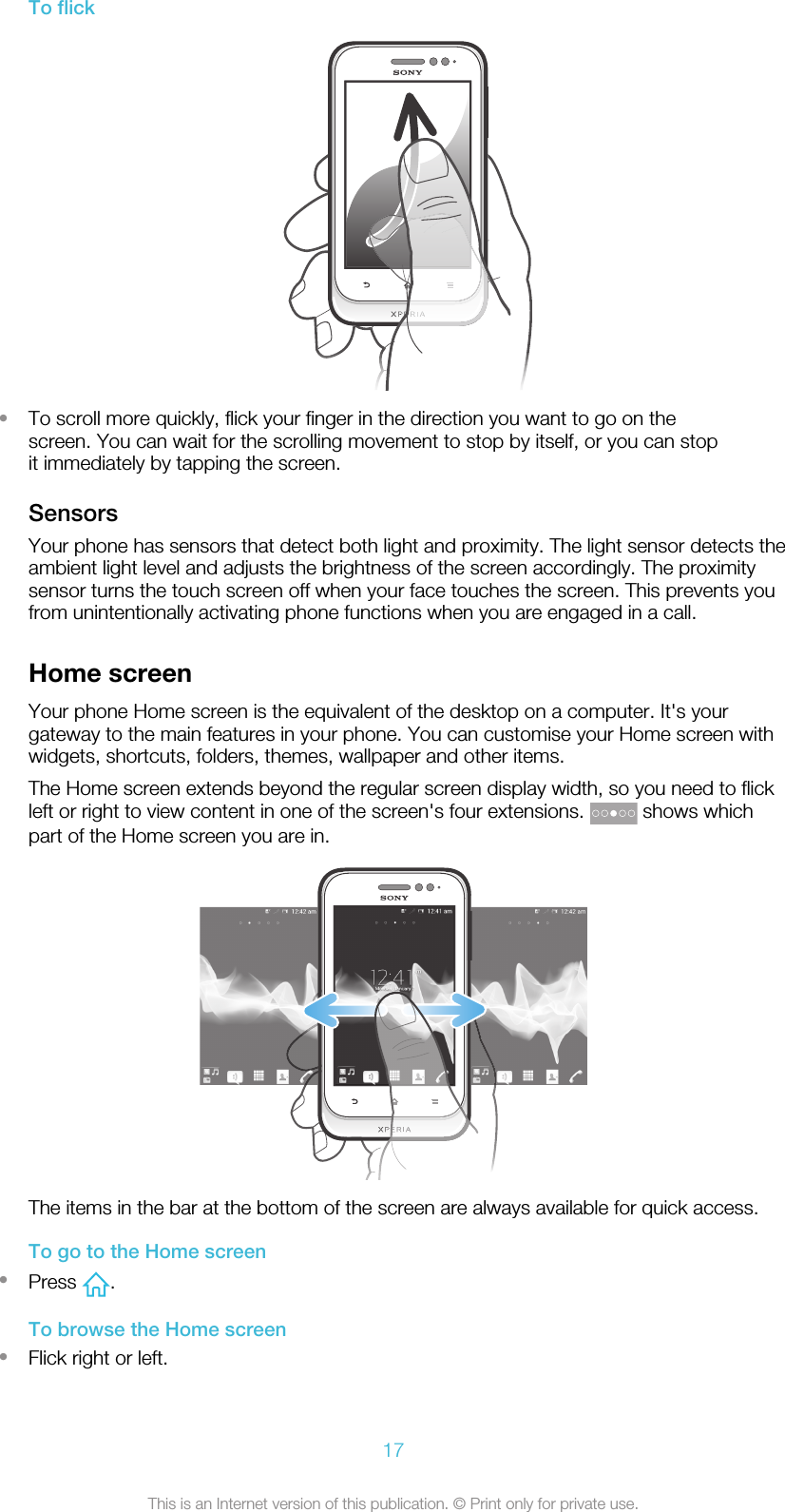 To flick•To scroll more quickly, flick your finger in the direction you want to go on thescreen. You can wait for the scrolling movement to stop by itself, or you can stopit immediately by tapping the screen.SensorsYour phone has sensors that detect both light and proximity. The light sensor detects theambient light level and adjusts the brightness of the screen accordingly. The proximitysensor turns the touch screen off when your face touches the screen. This prevents youfrom unintentionally activating phone functions when you are engaged in a call.Home screenYour phone Home screen is the equivalent of the desktop on a computer. It&apos;s yourgateway to the main features in your phone. You can customise your Home screen withwidgets, shortcuts, folders, themes, wallpaper and other items.The Home screen extends beyond the regular screen display width, so you need to flickleft or right to view content in one of the screen&apos;s four extensions.   shows whichpart of the Home screen you are in.The items in the bar at the bottom of the screen are always available for quick access.To go to the Home screen•Press  .To browse the Home screen•Flick right or left.17This is an Internet version of this publication. © Print only for private use.