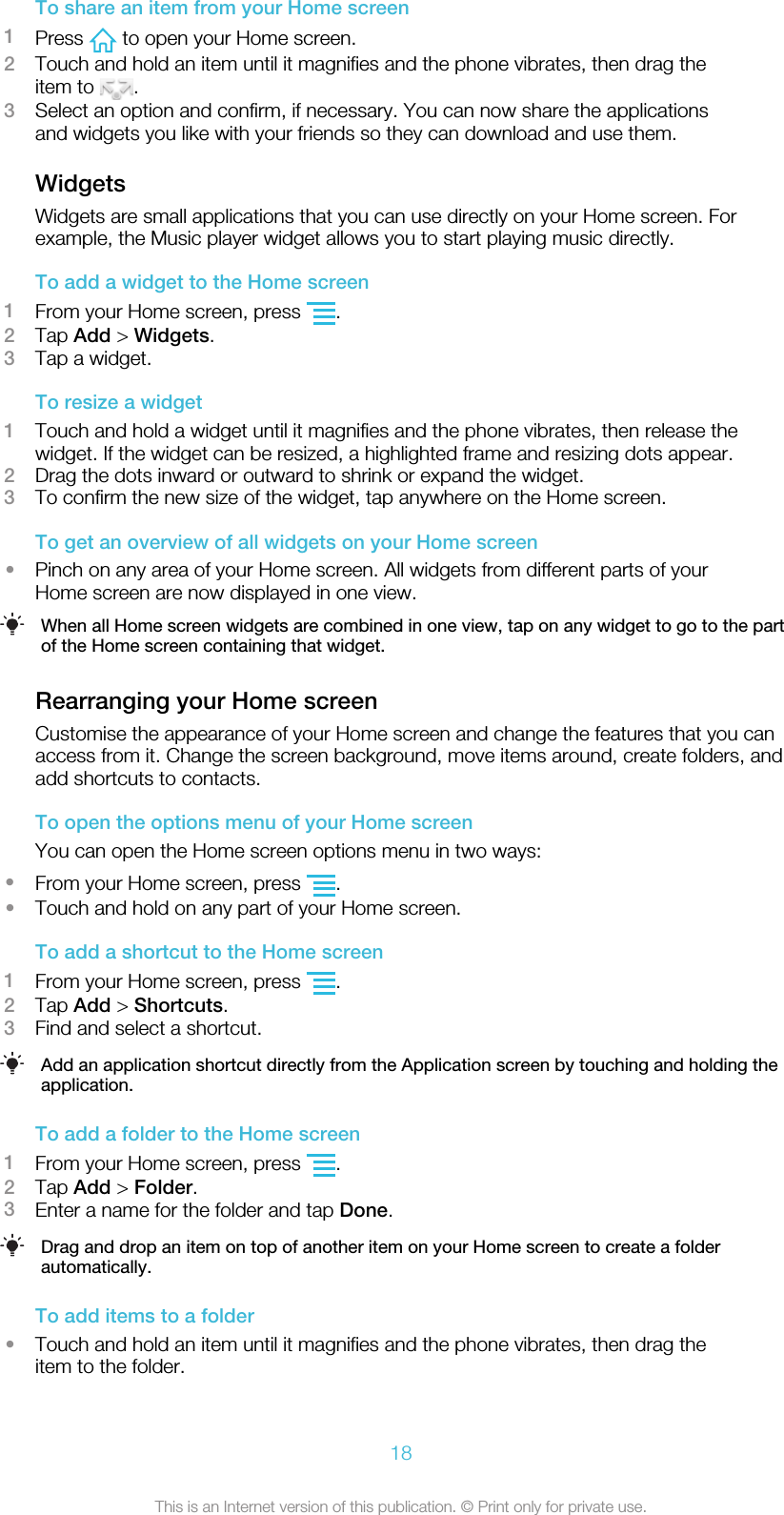 To share an item from your Home screen1Press   to open your Home screen.2Touch and hold an item until it magnifies and the phone vibrates, then drag theitem to  .3Select an option and confirm, if necessary. You can now share the applicationsand widgets you like with your friends so they can download and use them.WidgetsWidgets are small applications that you can use directly on your Home screen. Forexample, the Music player widget allows you to start playing music directly.To add a widget to the Home screen1From your Home screen, press  .2Tap Add &gt; Widgets.3Tap a widget.To resize a widget1Touch and hold a widget until it magnifies and the phone vibrates, then release thewidget. If the widget can be resized, a highlighted frame and resizing dots appear.2Drag the dots inward or outward to shrink or expand the widget.3To confirm the new size of the widget, tap anywhere on the Home screen.To get an overview of all widgets on your Home screen•Pinch on any area of your Home screen. All widgets from different parts of yourHome screen are now displayed in one view.When all Home screen widgets are combined in one view, tap on any widget to go to the partof the Home screen containing that widget.Rearranging your Home screenCustomise the appearance of your Home screen and change the features that you canaccess from it. Change the screen background, move items around, create folders, andadd shortcuts to contacts.To open the options menu of your Home screenYou can open the Home screen options menu in two ways:•From your Home screen, press  .•Touch and hold on any part of your Home screen.To add a shortcut to the Home screen1From your Home screen, press  .2Tap Add &gt; Shortcuts.3Find and select a shortcut.Add an application shortcut directly from the Application screen by touching and holding theapplication.To add a folder to the Home screen1From your Home screen, press  .2Tap Add &gt; Folder.3Enter a name for the folder and tap Done.Drag and drop an item on top of another item on your Home screen to create a folderautomatically.To add items to a folder•Touch and hold an item until it magnifies and the phone vibrates, then drag theitem to the folder.18This is an Internet version of this publication. © Print only for private use.