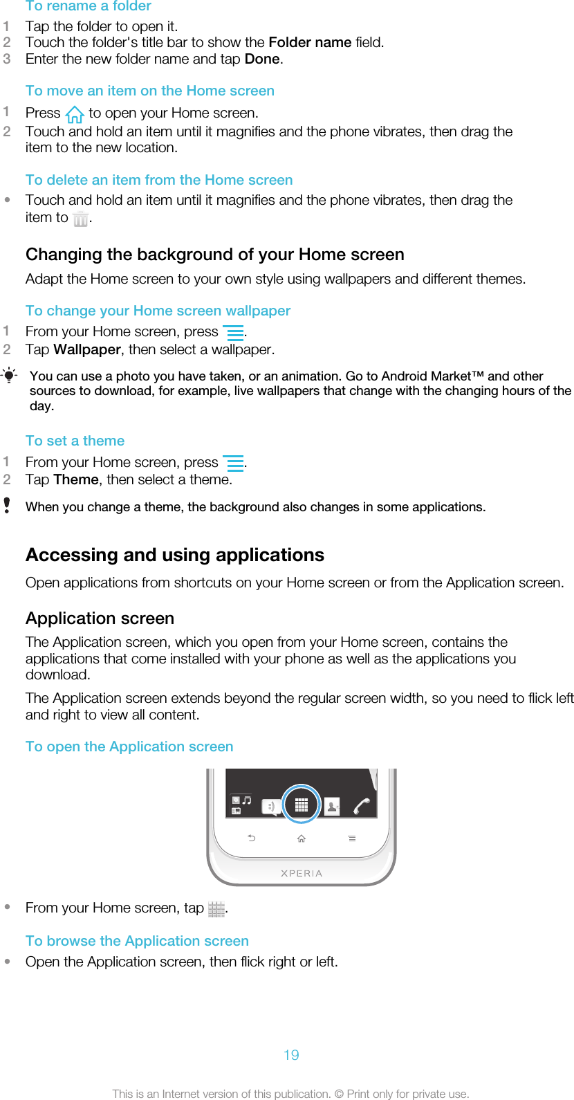 To rename a folder1Tap the folder to open it.2Touch the folder&apos;s title bar to show the Folder name field.3Enter the new folder name and tap Done.To move an item on the Home screen1Press   to open your Home screen.2Touch and hold an item until it magnifies and the phone vibrates, then drag theitem to the new location.To delete an item from the Home screen•Touch and hold an item until it magnifies and the phone vibrates, then drag theitem to  .Changing the background of your Home screenAdapt the Home screen to your own style using wallpapers and different themes.To change your Home screen wallpaper1From your Home screen, press  .2Tap Wallpaper, then select a wallpaper.You can use a photo you have taken, or an animation. Go to Android Market™ and othersources to download, for example, live wallpapers that change with the changing hours of theday.To set a theme1From your Home screen, press  .2Tap Theme, then select a theme.When you change a theme, the background also changes in some applications.Accessing and using applicationsOpen applications from shortcuts on your Home screen or from the Application screen.Application screenThe Application screen, which you open from your Home screen, contains theapplications that come installed with your phone as well as the applications youdownload.The Application screen extends beyond the regular screen width, so you need to flick leftand right to view all content.To open the Application screen•From your Home screen, tap  .To browse the Application screen•Open the Application screen, then flick right or left.19This is an Internet version of this publication. © Print only for private use.