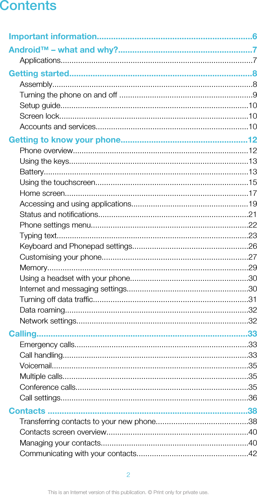 ContentsImportant information..................................................................6Android™ – what and why?.........................................................7Applications........................................................................................7Getting started..............................................................................8Assembly............................................................................................8Turning the phone on and off .............................................................9Setup guide......................................................................................10Screen lock.......................................................................................10Accounts and services......................................................................10Getting to know your phone......................................................12Phone overview.................................................................................12Using the keys..................................................................................13Battery..............................................................................................13Using the touchscreen......................................................................15Home screen....................................................................................17Accessing and using applications......................................................19Status and notifications.....................................................................21Phone settings menu........................................................................22Typing text........................................................................................23Keyboard and Phonepad settings.....................................................26Customising your phone...................................................................27Memory............................................................................................29Using a headset with your phone......................................................30Internet and messaging settings........................................................30Turning off data traffic.......................................................................31Data roaming....................................................................................32Network settings...............................................................................32Calling..........................................................................................33Emergency calls................................................................................33Call handling.....................................................................................33Voicemail..........................................................................................35Multiple calls.....................................................................................35Conference calls...............................................................................35Call settings......................................................................................36Contacts .....................................................................................38Transferring contacts to your new phone..........................................38Contacts screen overview.................................................................40Managing your contacts....................................................................40Communicating with your contacts...................................................422This is an Internet version of this publication. © Print only for private use.