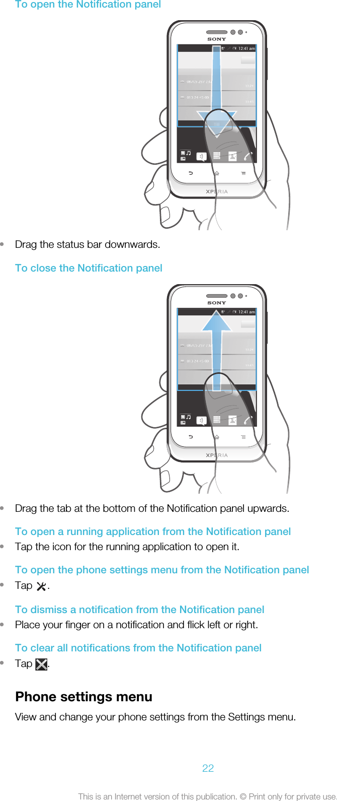 To open the Notification panel•Drag the status bar downwards.To close the Notification panel•Drag the tab at the bottom of the Notification panel upwards.To open a running application from the Notification panel•Tap the icon for the running application to open it.To open the phone settings menu from the Notification panel•Tap  .To dismiss a notification from the Notification panel•Place your finger on a notification and flick left or right.To clear all notifications from the Notification panel•Tap  .Phone settings menuView and change your phone settings from the Settings menu.22This is an Internet version of this publication. © Print only for private use.