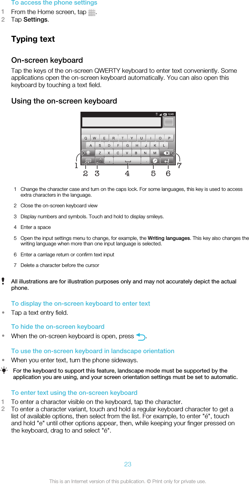 To access the phone settings1From the Home screen, tap  .2Tap Settings.Typing textOn-screen keyboardTap the keys of the on-screen QWERTY keyboard to enter text conveniently. Someapplications open the on-screen keyboard automatically. You can also open thiskeyboard by touching a text field.Using the on-screen keyboard12:453G.,51674321Change the character case and turn on the caps lock. For some languages, this key is used to accessextra characters in the language.2 Close the on-screen keyboard view3 Display numbers and symbols. Touch and hold to display smileys.4 Enter a space5 Open the input settings menu to change, for example, the Writing languages. This key also changes thewriting language when more than one input language is selected.6 Enter a carriage return or confirm text input7 Delete a character before the cursorAll illustrations are for illustration purposes only and may not accurately depict the actualphone.To display the on-screen keyboard to enter text•Tap a text entry field.To hide the on-screen keyboard•When the on-screen keyboard is open, press  .To use the on-screen keyboard in landscape orientation•When you enter text, turn the phone sideways.For the keyboard to support this feature, landscape mode must be supported by theapplication you are using, and your screen orientation settings must be set to automatic.To enter text using the on-screen keyboard1To enter a character visible on the keyboard, tap the character.2To enter a character variant, touch and hold a regular keyboard character to get alist of available options, then select from the list. For example, to enter &quot;é&quot;, touchand hold &quot;e&quot; until other options appear, then, while keeping your finger pressed onthe keyboard, drag to and select &quot;é&quot;.23This is an Internet version of this publication. © Print only for private use.